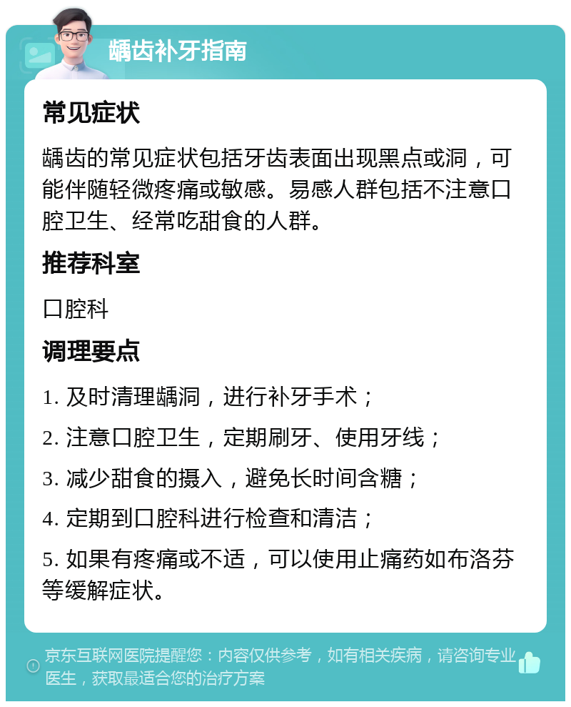 龋齿补牙指南 常见症状 龋齿的常见症状包括牙齿表面出现黑点或洞，可能伴随轻微疼痛或敏感。易感人群包括不注意口腔卫生、经常吃甜食的人群。 推荐科室 口腔科 调理要点 1. 及时清理龋洞，进行补牙手术； 2. 注意口腔卫生，定期刷牙、使用牙线； 3. 减少甜食的摄入，避免长时间含糖； 4. 定期到口腔科进行检查和清洁； 5. 如果有疼痛或不适，可以使用止痛药如布洛芬等缓解症状。