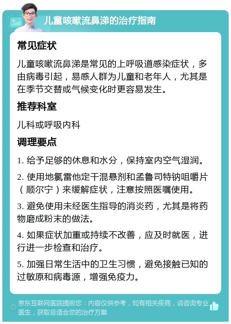 儿童咳嗽流鼻涕的治疗指南 常见症状 儿童咳嗽流鼻涕是常见的上呼吸道感染症状，多由病毒引起，易感人群为儿童和老年人，尤其是在季节交替或气候变化时更容易发生。 推荐科室 儿科或呼吸内科 调理要点 1. 给予足够的休息和水分，保持室内空气湿润。 2. 使用地氯雷他定干混悬剂和孟鲁司特钠咀嚼片（顺尔宁）来缓解症状，注意按照医嘱使用。 3. 避免使用未经医生指导的消炎药，尤其是将药物磨成粉末的做法。 4. 如果症状加重或持续不改善，应及时就医，进行进一步检查和治疗。 5. 加强日常生活中的卫生习惯，避免接触已知的过敏原和病毒源，增强免疫力。