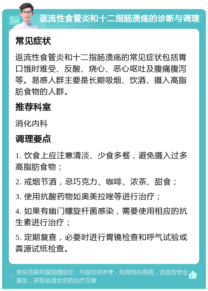 返流性食管炎和十二指肠溃疡的诊断与调理 常见症状 返流性食管炎和十二指肠溃疡的常见症状包括胃口饿时难受、反酸、烧心、恶心呕吐及腹痛腹泻等。易感人群主要是长期吸烟、饮酒、摄入高脂肪食物的人群。 推荐科室 消化内科 调理要点 1. 饮食上应注意清淡、少食多餐，避免摄入过多高脂肪食物； 2. 戒烟节酒，忌巧克力、咖啡、浓茶、甜食； 3. 使用抗酸药物如奥美拉唑等进行治疗； 4. 如果有幽门螺旋杆菌感染，需要使用相应的抗生素进行治疗； 5. 定期复查，必要时进行胃镜检查和呼气试验或粪源试纸检查。