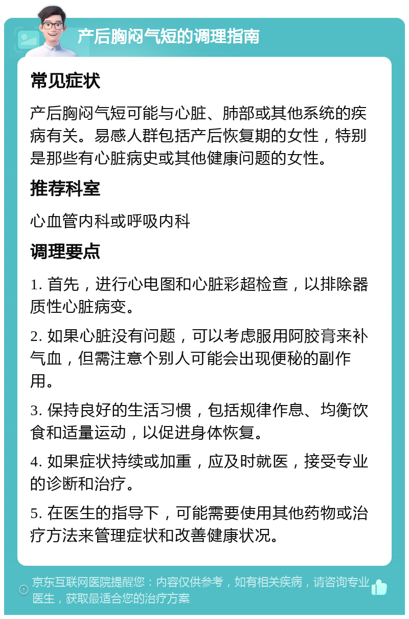 产后胸闷气短的调理指南 常见症状 产后胸闷气短可能与心脏、肺部或其他系统的疾病有关。易感人群包括产后恢复期的女性，特别是那些有心脏病史或其他健康问题的女性。 推荐科室 心血管内科或呼吸内科 调理要点 1. 首先，进行心电图和心脏彩超检查，以排除器质性心脏病变。 2. 如果心脏没有问题，可以考虑服用阿胶膏来补气血，但需注意个别人可能会出现便秘的副作用。 3. 保持良好的生活习惯，包括规律作息、均衡饮食和适量运动，以促进身体恢复。 4. 如果症状持续或加重，应及时就医，接受专业的诊断和治疗。 5. 在医生的指导下，可能需要使用其他药物或治疗方法来管理症状和改善健康状况。