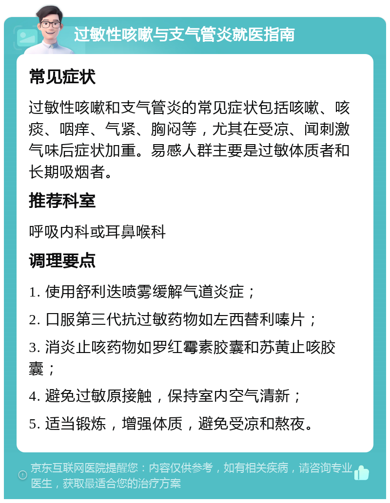 过敏性咳嗽与支气管炎就医指南 常见症状 过敏性咳嗽和支气管炎的常见症状包括咳嗽、咳痰、咽痒、气紧、胸闷等，尤其在受凉、闻刺激气味后症状加重。易感人群主要是过敏体质者和长期吸烟者。 推荐科室 呼吸内科或耳鼻喉科 调理要点 1. 使用舒利迭喷雾缓解气道炎症； 2. 口服第三代抗过敏药物如左西替利嗪片； 3. 消炎止咳药物如罗红霉素胶囊和苏黄止咳胶囊； 4. 避免过敏原接触，保持室内空气清新； 5. 适当锻炼，增强体质，避免受凉和熬夜。