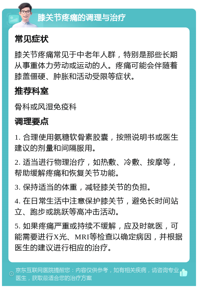 膝关节疼痛的调理与治疗 常见症状 膝关节疼痛常见于中老年人群，特别是那些长期从事重体力劳动或运动的人。疼痛可能会伴随着膝盖僵硬、肿胀和活动受限等症状。 推荐科室 骨科或风湿免疫科 调理要点 1. 合理使用氨糖软骨素胶囊，按照说明书或医生建议的剂量和间隔服用。 2. 适当进行物理治疗，如热敷、冷敷、按摩等，帮助缓解疼痛和恢复关节功能。 3. 保持适当的体重，减轻膝关节的负担。 4. 在日常生活中注意保护膝关节，避免长时间站立、跑步或跳跃等高冲击活动。 5. 如果疼痛严重或持续不缓解，应及时就医，可能需要进行X光、MRI等检查以确定病因，并根据医生的建议进行相应的治疗。