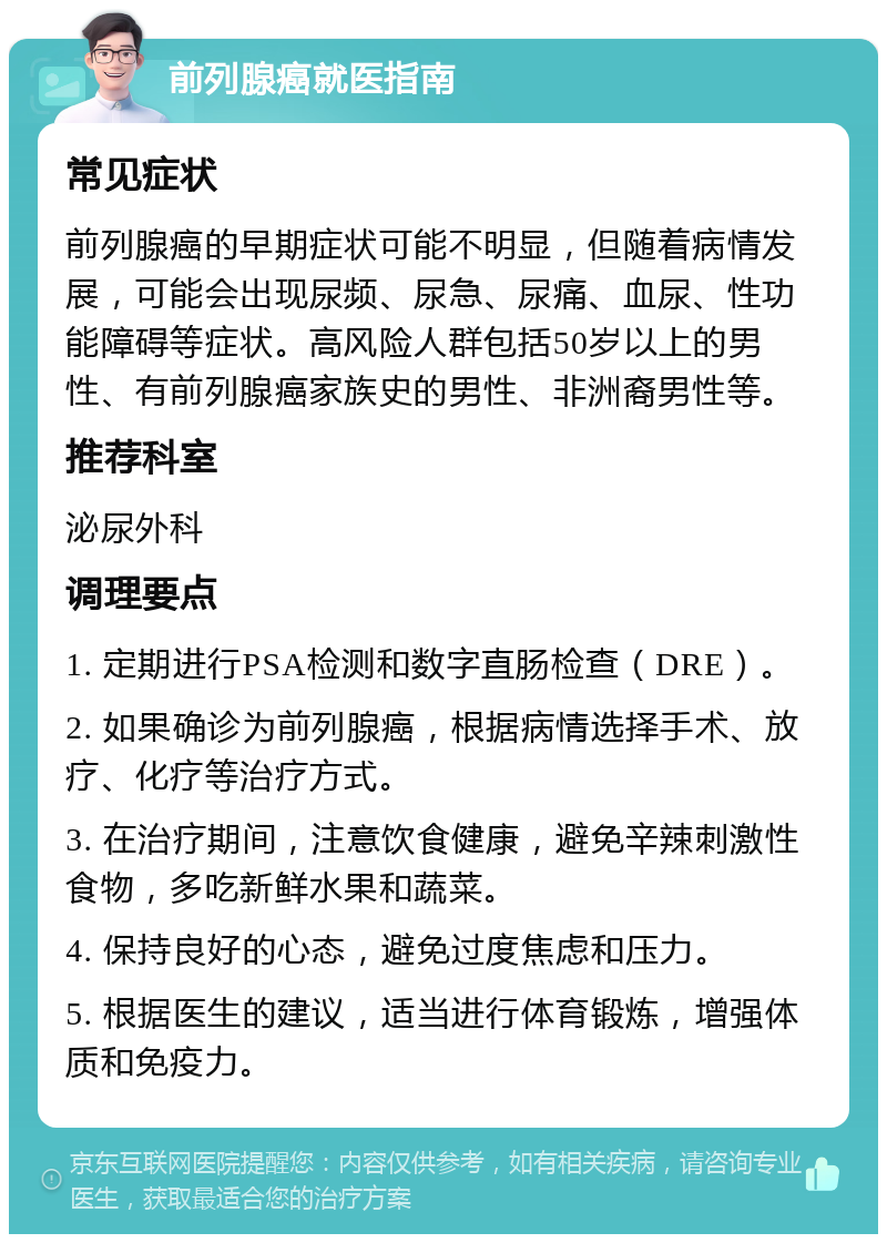 前列腺癌就医指南 常见症状 前列腺癌的早期症状可能不明显，但随着病情发展，可能会出现尿频、尿急、尿痛、血尿、性功能障碍等症状。高风险人群包括50岁以上的男性、有前列腺癌家族史的男性、非洲裔男性等。 推荐科室 泌尿外科 调理要点 1. 定期进行PSA检测和数字直肠检查（DRE）。 2. 如果确诊为前列腺癌，根据病情选择手术、放疗、化疗等治疗方式。 3. 在治疗期间，注意饮食健康，避免辛辣刺激性食物，多吃新鲜水果和蔬菜。 4. 保持良好的心态，避免过度焦虑和压力。 5. 根据医生的建议，适当进行体育锻炼，增强体质和免疫力。