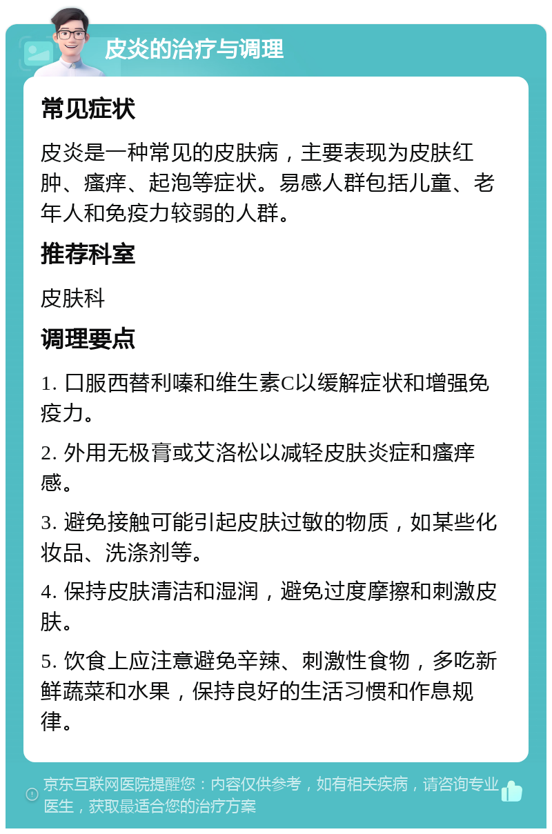 皮炎的治疗与调理 常见症状 皮炎是一种常见的皮肤病，主要表现为皮肤红肿、瘙痒、起泡等症状。易感人群包括儿童、老年人和免疫力较弱的人群。 推荐科室 皮肤科 调理要点 1. 口服西替利嗪和维生素C以缓解症状和增强免疫力。 2. 外用无极膏或艾洛松以减轻皮肤炎症和瘙痒感。 3. 避免接触可能引起皮肤过敏的物质，如某些化妆品、洗涤剂等。 4. 保持皮肤清洁和湿润，避免过度摩擦和刺激皮肤。 5. 饮食上应注意避免辛辣、刺激性食物，多吃新鲜蔬菜和水果，保持良好的生活习惯和作息规律。