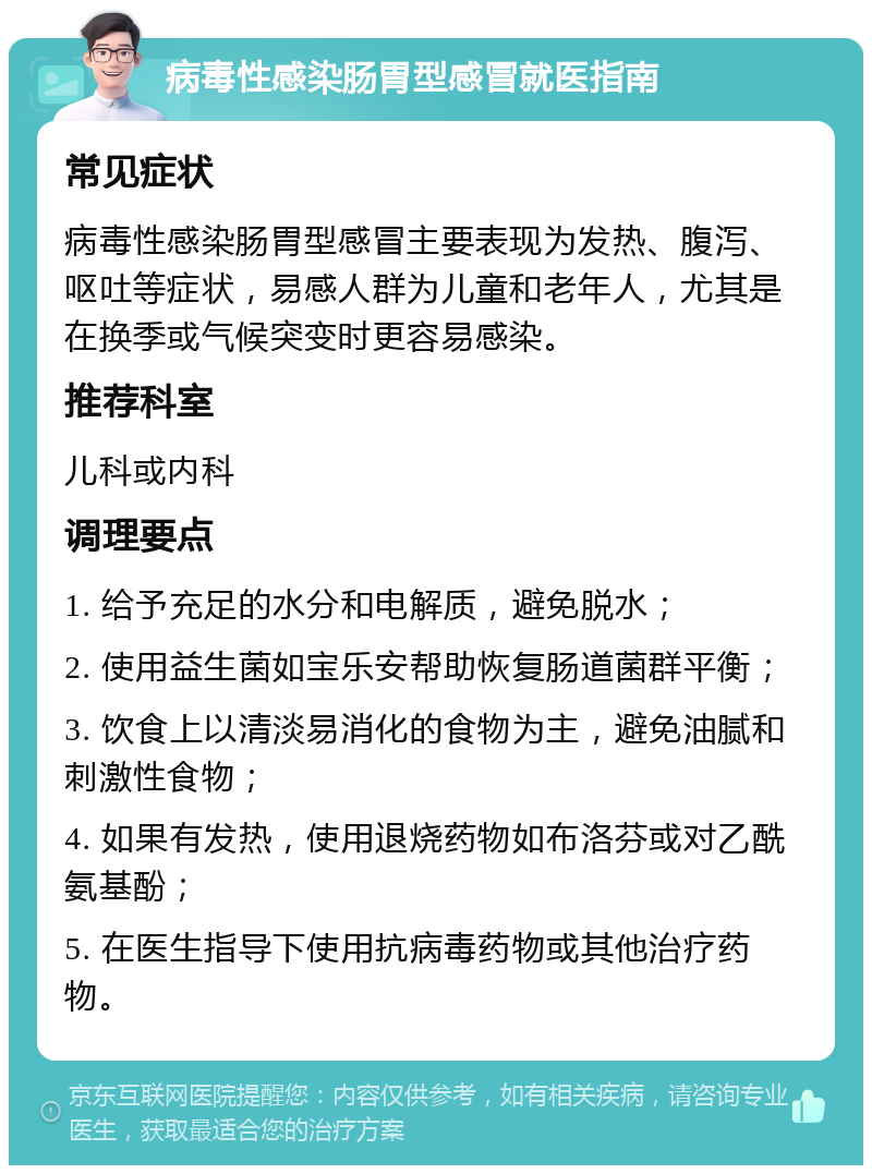 病毒性感染肠胃型感冒就医指南 常见症状 病毒性感染肠胃型感冒主要表现为发热、腹泻、呕吐等症状，易感人群为儿童和老年人，尤其是在换季或气候突变时更容易感染。 推荐科室 儿科或内科 调理要点 1. 给予充足的水分和电解质，避免脱水； 2. 使用益生菌如宝乐安帮助恢复肠道菌群平衡； 3. 饮食上以清淡易消化的食物为主，避免油腻和刺激性食物； 4. 如果有发热，使用退烧药物如布洛芬或对乙酰氨基酚； 5. 在医生指导下使用抗病毒药物或其他治疗药物。