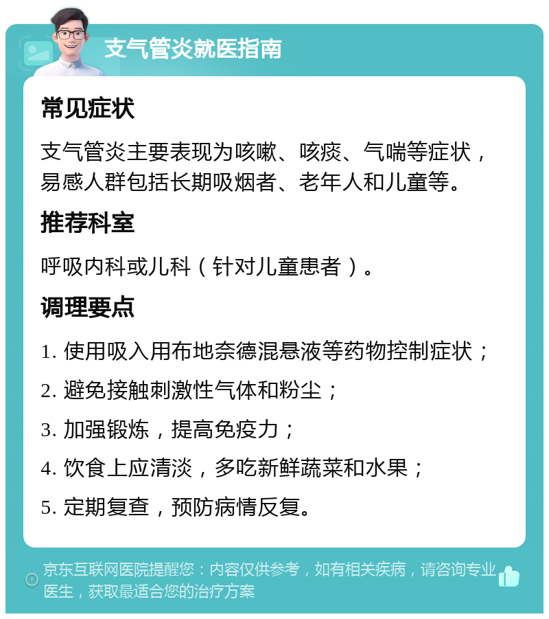 支气管炎就医指南 常见症状 支气管炎主要表现为咳嗽、咳痰、气喘等症状，易感人群包括长期吸烟者、老年人和儿童等。 推荐科室 呼吸内科或儿科（针对儿童患者）。 调理要点 1. 使用吸入用布地奈德混悬液等药物控制症状； 2. 避免接触刺激性气体和粉尘； 3. 加强锻炼，提高免疫力； 4. 饮食上应清淡，多吃新鲜蔬菜和水果； 5. 定期复查，预防病情反复。