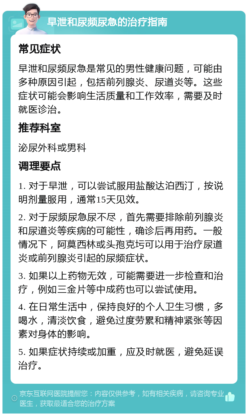 早泄和尿频尿急的治疗指南 常见症状 早泄和尿频尿急是常见的男性健康问题，可能由多种原因引起，包括前列腺炎、尿道炎等。这些症状可能会影响生活质量和工作效率，需要及时就医诊治。 推荐科室 泌尿外科或男科 调理要点 1. 对于早泄，可以尝试服用盐酸达泊西汀，按说明剂量服用，通常15天见效。 2. 对于尿频尿急尿不尽，首先需要排除前列腺炎和尿道炎等疾病的可能性，确诊后再用药。一般情况下，阿莫西林或头孢克圬可以用于治疗尿道炎或前列腺炎引起的尿频症状。 3. 如果以上药物无效，可能需要进一步检查和治疗，例如三金片等中成药也可以尝试使用。 4. 在日常生活中，保持良好的个人卫生习惯，多喝水，清淡饮食，避免过度劳累和精神紧张等因素对身体的影响。 5. 如果症状持续或加重，应及时就医，避免延误治疗。