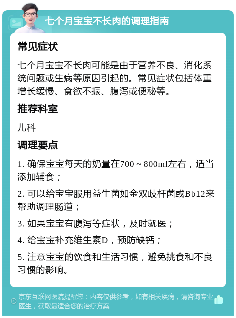 七个月宝宝不长肉的调理指南 常见症状 七个月宝宝不长肉可能是由于营养不良、消化系统问题或生病等原因引起的。常见症状包括体重增长缓慢、食欲不振、腹泻或便秘等。 推荐科室 儿科 调理要点 1. 确保宝宝每天的奶量在700～800ml左右，适当添加辅食； 2. 可以给宝宝服用益生菌如金双歧杆菌或Bb12来帮助调理肠道； 3. 如果宝宝有腹泻等症状，及时就医； 4. 给宝宝补充维生素D，预防缺钙； 5. 注意宝宝的饮食和生活习惯，避免挑食和不良习惯的影响。