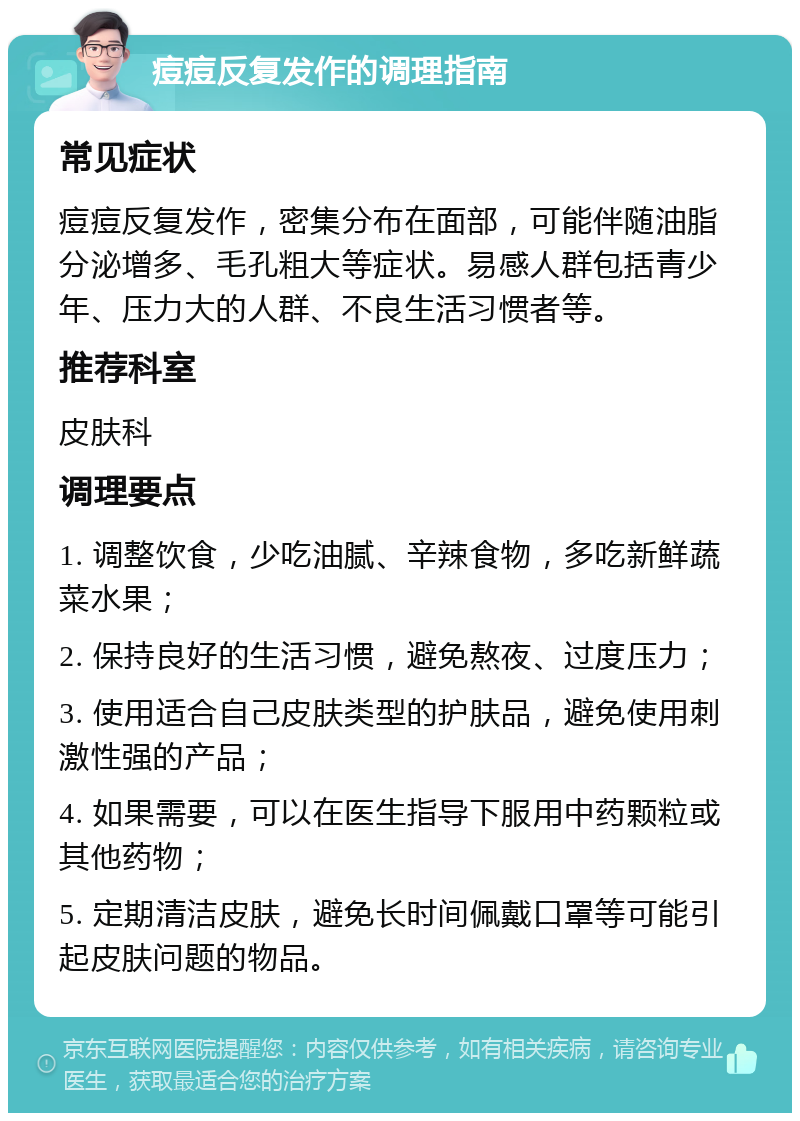 痘痘反复发作的调理指南 常见症状 痘痘反复发作，密集分布在面部，可能伴随油脂分泌增多、毛孔粗大等症状。易感人群包括青少年、压力大的人群、不良生活习惯者等。 推荐科室 皮肤科 调理要点 1. 调整饮食，少吃油腻、辛辣食物，多吃新鲜蔬菜水果； 2. 保持良好的生活习惯，避免熬夜、过度压力； 3. 使用适合自己皮肤类型的护肤品，避免使用刺激性强的产品； 4. 如果需要，可以在医生指导下服用中药颗粒或其他药物； 5. 定期清洁皮肤，避免长时间佩戴口罩等可能引起皮肤问题的物品。