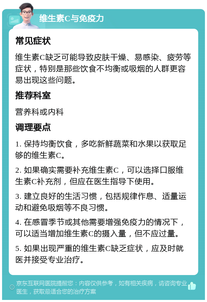 维生素C与免疫力 常见症状 维生素C缺乏可能导致皮肤干燥、易感染、疲劳等症状，特别是那些饮食不均衡或吸烟的人群更容易出现这些问题。 推荐科室 营养科或内科 调理要点 1. 保持均衡饮食，多吃新鲜蔬菜和水果以获取足够的维生素C。 2. 如果确实需要补充维生素C，可以选择口服维生素C补充剂，但应在医生指导下使用。 3. 建立良好的生活习惯，包括规律作息、适量运动和避免吸烟等不良习惯。 4. 在感冒季节或其他需要增强免疫力的情况下，可以适当增加维生素C的摄入量，但不应过量。 5. 如果出现严重的维生素C缺乏症状，应及时就医并接受专业治疗。