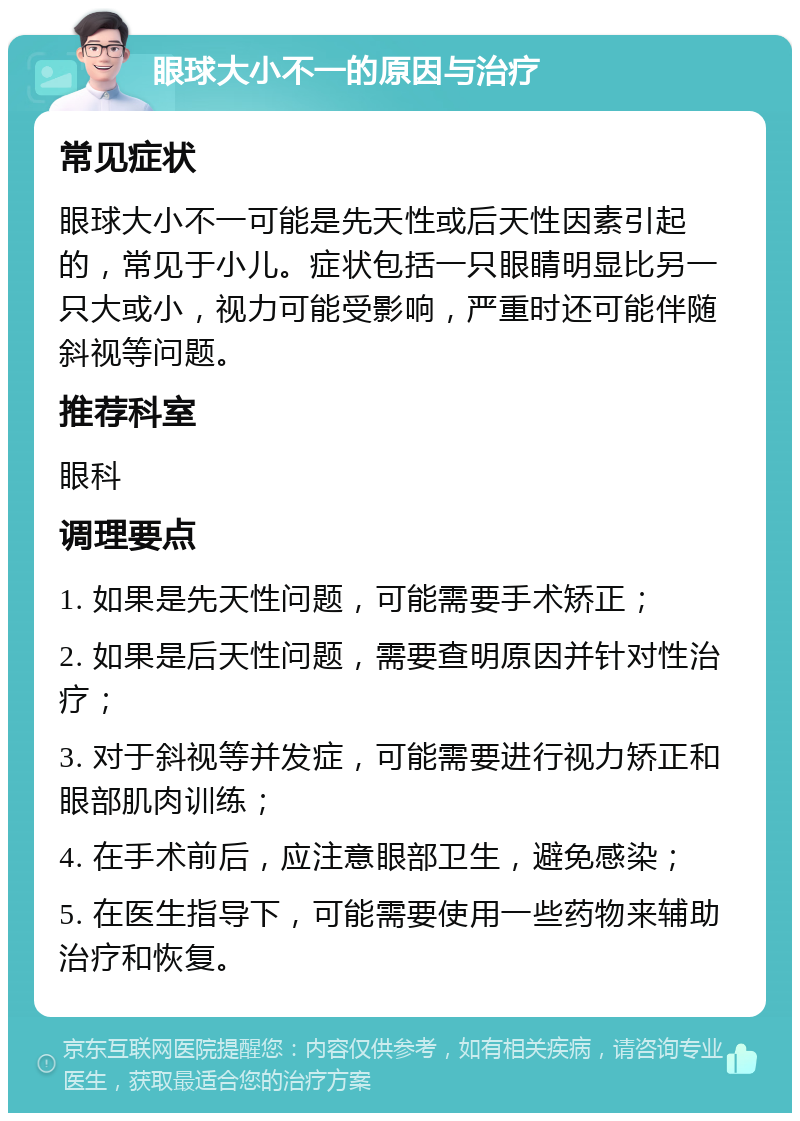 眼球大小不一的原因与治疗 常见症状 眼球大小不一可能是先天性或后天性因素引起的，常见于小儿。症状包括一只眼睛明显比另一只大或小，视力可能受影响，严重时还可能伴随斜视等问题。 推荐科室 眼科 调理要点 1. 如果是先天性问题，可能需要手术矫正； 2. 如果是后天性问题，需要查明原因并针对性治疗； 3. 对于斜视等并发症，可能需要进行视力矫正和眼部肌肉训练； 4. 在手术前后，应注意眼部卫生，避免感染； 5. 在医生指导下，可能需要使用一些药物来辅助治疗和恢复。