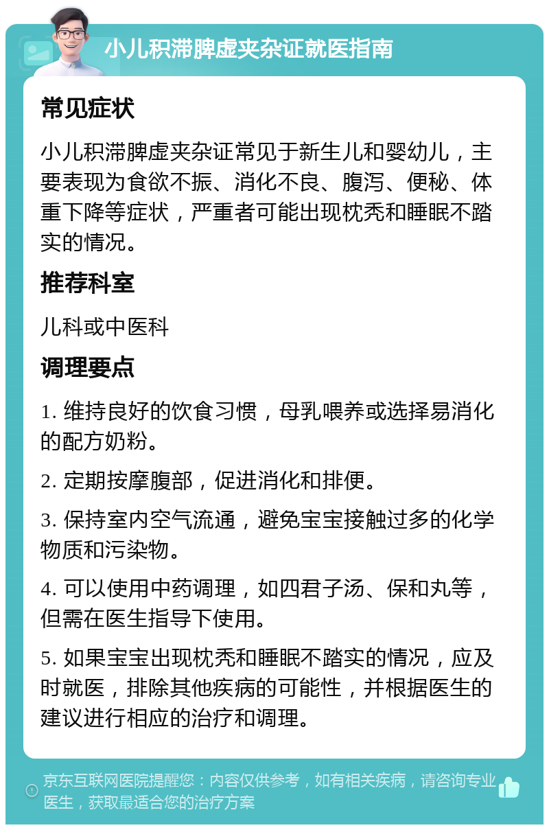 小儿积滞脾虚夹杂证就医指南 常见症状 小儿积滞脾虚夹杂证常见于新生儿和婴幼儿，主要表现为食欲不振、消化不良、腹泻、便秘、体重下降等症状，严重者可能出现枕秃和睡眠不踏实的情况。 推荐科室 儿科或中医科 调理要点 1. 维持良好的饮食习惯，母乳喂养或选择易消化的配方奶粉。 2. 定期按摩腹部，促进消化和排便。 3. 保持室内空气流通，避免宝宝接触过多的化学物质和污染物。 4. 可以使用中药调理，如四君子汤、保和丸等，但需在医生指导下使用。 5. 如果宝宝出现枕秃和睡眠不踏实的情况，应及时就医，排除其他疾病的可能性，并根据医生的建议进行相应的治疗和调理。