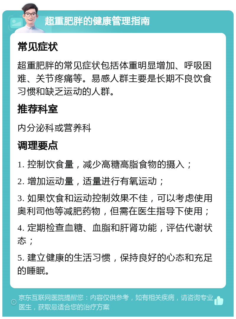 超重肥胖的健康管理指南 常见症状 超重肥胖的常见症状包括体重明显增加、呼吸困难、关节疼痛等。易感人群主要是长期不良饮食习惯和缺乏运动的人群。 推荐科室 内分泌科或营养科 调理要点 1. 控制饮食量，减少高糖高脂食物的摄入； 2. 增加运动量，适量进行有氧运动； 3. 如果饮食和运动控制效果不佳，可以考虑使用奥利司他等减肥药物，但需在医生指导下使用； 4. 定期检查血糖、血脂和肝肾功能，评估代谢状态； 5. 建立健康的生活习惯，保持良好的心态和充足的睡眠。