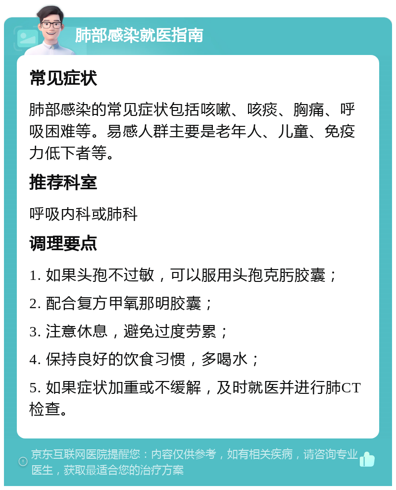 肺部感染就医指南 常见症状 肺部感染的常见症状包括咳嗽、咳痰、胸痛、呼吸困难等。易感人群主要是老年人、儿童、免疫力低下者等。 推荐科室 呼吸内科或肺科 调理要点 1. 如果头孢不过敏，可以服用头孢克肟胶囊； 2. 配合复方甲氧那明胶囊； 3. 注意休息，避免过度劳累； 4. 保持良好的饮食习惯，多喝水； 5. 如果症状加重或不缓解，及时就医并进行肺CT检查。