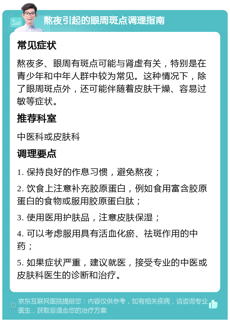 熬夜引起的眼周斑点调理指南 常见症状 熬夜多、眼周有斑点可能与肾虚有关，特别是在青少年和中年人群中较为常见。这种情况下，除了眼周斑点外，还可能伴随着皮肤干燥、容易过敏等症状。 推荐科室 中医科或皮肤科 调理要点 1. 保持良好的作息习惯，避免熬夜； 2. 饮食上注意补充胶原蛋白，例如食用富含胶原蛋白的食物或服用胶原蛋白肽； 3. 使用医用护肤品，注意皮肤保湿； 4. 可以考虑服用具有活血化瘀、祛斑作用的中药； 5. 如果症状严重，建议就医，接受专业的中医或皮肤科医生的诊断和治疗。