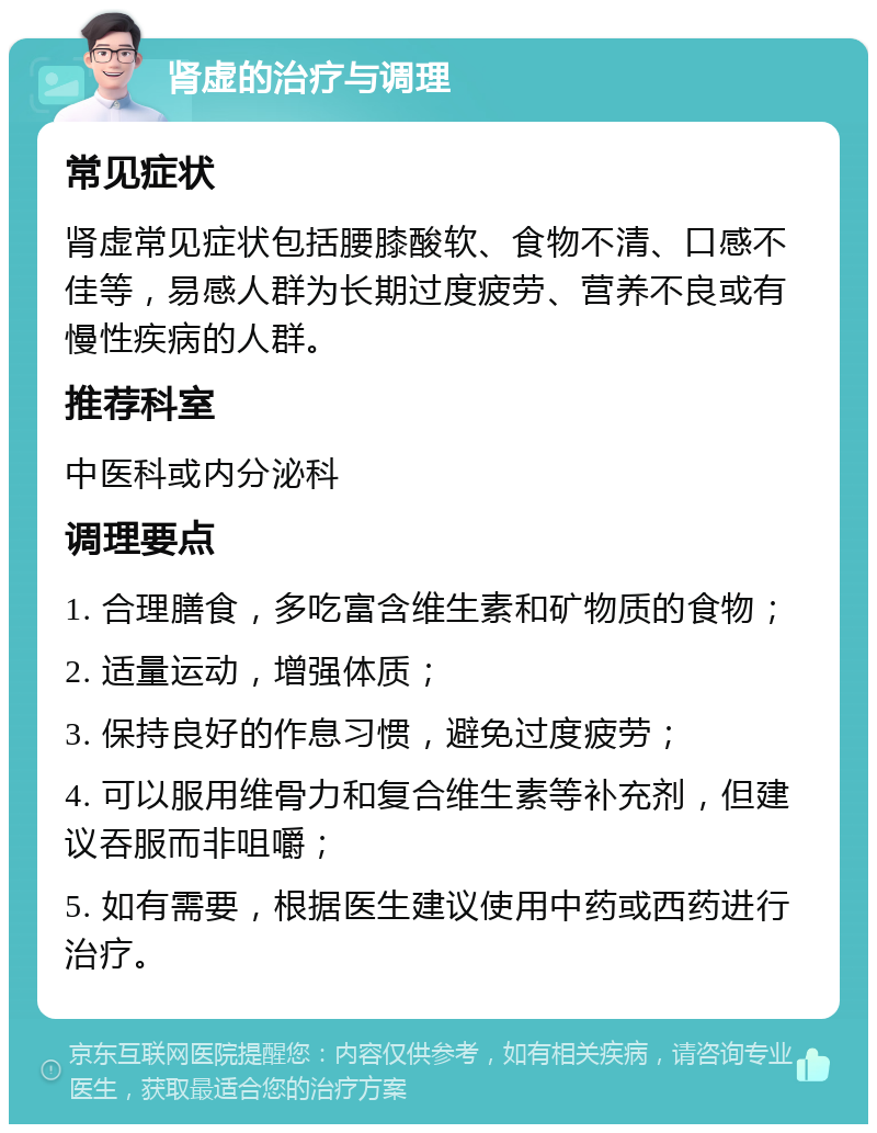 肾虚的治疗与调理 常见症状 肾虚常见症状包括腰膝酸软、食物不清、口感不佳等，易感人群为长期过度疲劳、营养不良或有慢性疾病的人群。 推荐科室 中医科或内分泌科 调理要点 1. 合理膳食，多吃富含维生素和矿物质的食物； 2. 适量运动，增强体质； 3. 保持良好的作息习惯，避免过度疲劳； 4. 可以服用维骨力和复合维生素等补充剂，但建议吞服而非咀嚼； 5. 如有需要，根据医生建议使用中药或西药进行治疗。