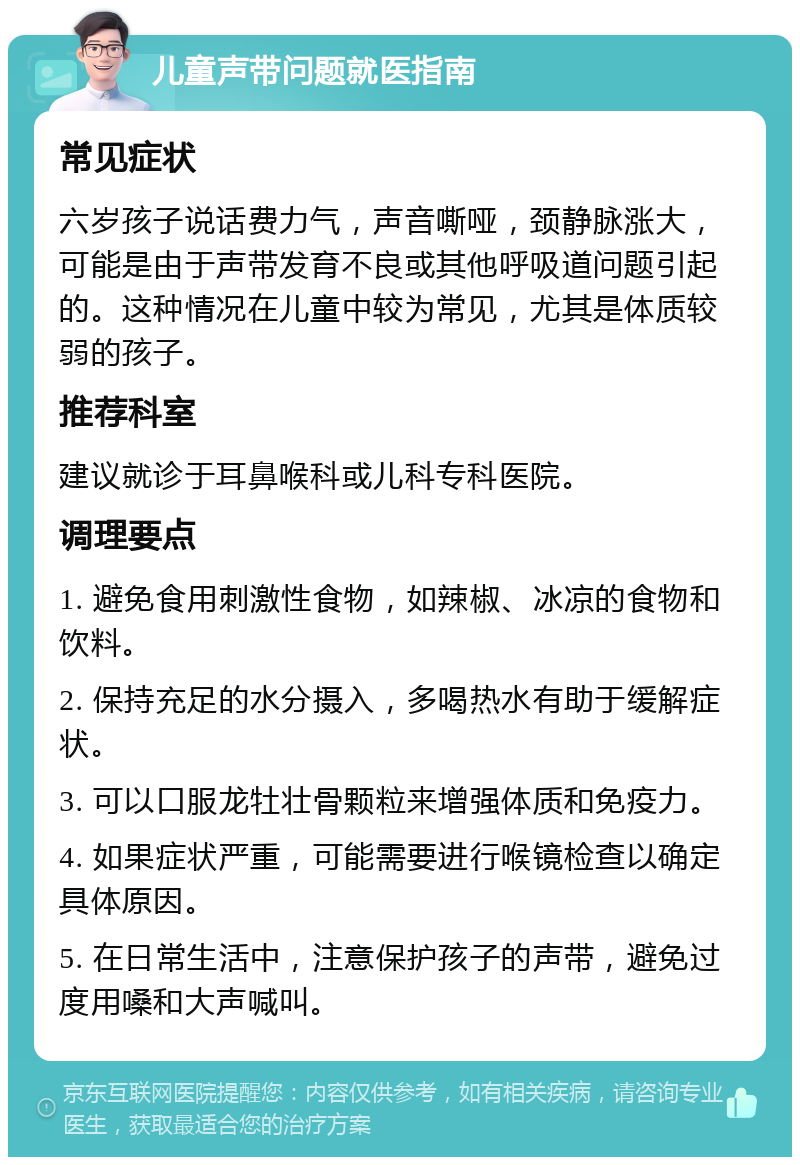 儿童声带问题就医指南 常见症状 六岁孩子说话费力气，声音嘶哑，颈静脉涨大，可能是由于声带发育不良或其他呼吸道问题引起的。这种情况在儿童中较为常见，尤其是体质较弱的孩子。 推荐科室 建议就诊于耳鼻喉科或儿科专科医院。 调理要点 1. 避免食用刺激性食物，如辣椒、冰凉的食物和饮料。 2. 保持充足的水分摄入，多喝热水有助于缓解症状。 3. 可以口服龙牡壮骨颗粒来增强体质和免疫力。 4. 如果症状严重，可能需要进行喉镜检查以确定具体原因。 5. 在日常生活中，注意保护孩子的声带，避免过度用嗓和大声喊叫。