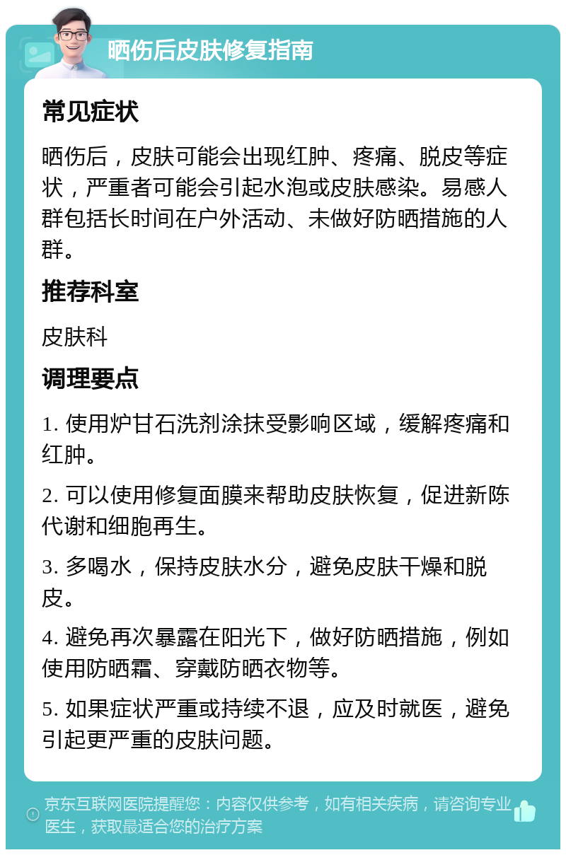 晒伤后皮肤修复指南 常见症状 晒伤后，皮肤可能会出现红肿、疼痛、脱皮等症状，严重者可能会引起水泡或皮肤感染。易感人群包括长时间在户外活动、未做好防晒措施的人群。 推荐科室 皮肤科 调理要点 1. 使用炉甘石洗剂涂抹受影响区域，缓解疼痛和红肿。 2. 可以使用修复面膜来帮助皮肤恢复，促进新陈代谢和细胞再生。 3. 多喝水，保持皮肤水分，避免皮肤干燥和脱皮。 4. 避免再次暴露在阳光下，做好防晒措施，例如使用防晒霜、穿戴防晒衣物等。 5. 如果症状严重或持续不退，应及时就医，避免引起更严重的皮肤问题。