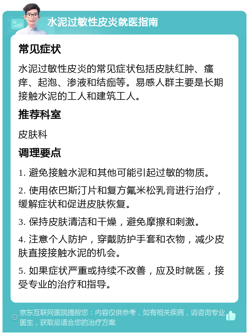 水泥过敏性皮炎就医指南 常见症状 水泥过敏性皮炎的常见症状包括皮肤红肿、瘙痒、起泡、渗液和结痂等。易感人群主要是长期接触水泥的工人和建筑工人。 推荐科室 皮肤科 调理要点 1. 避免接触水泥和其他可能引起过敏的物质。 2. 使用依巴斯汀片和复方氟米松乳膏进行治疗，缓解症状和促进皮肤恢复。 3. 保持皮肤清洁和干燥，避免摩擦和刺激。 4. 注意个人防护，穿戴防护手套和衣物，减少皮肤直接接触水泥的机会。 5. 如果症状严重或持续不改善，应及时就医，接受专业的治疗和指导。