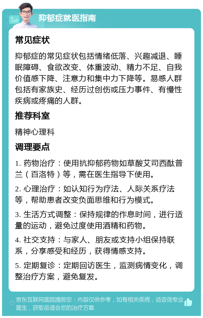 抑郁症就医指南 常见症状 抑郁症的常见症状包括情绪低落、兴趣减退、睡眠障碍、食欲改变、体重波动、精力不足、自我价值感下降、注意力和集中力下降等。易感人群包括有家族史、经历过创伤或压力事件、有慢性疾病或疼痛的人群。 推荐科室 精神心理科 调理要点 1. 药物治疗：使用抗抑郁药物如草酸艾司西酞普兰（百洛特）等，需在医生指导下使用。 2. 心理治疗：如认知行为疗法、人际关系疗法等，帮助患者改变负面思维和行为模式。 3. 生活方式调整：保持规律的作息时间，进行适量的运动，避免过度使用酒精和药物。 4. 社交支持：与家人、朋友或支持小组保持联系，分享感受和经历，获得情感支持。 5. 定期复诊：定期回访医生，监测病情变化，调整治疗方案，避免复发。