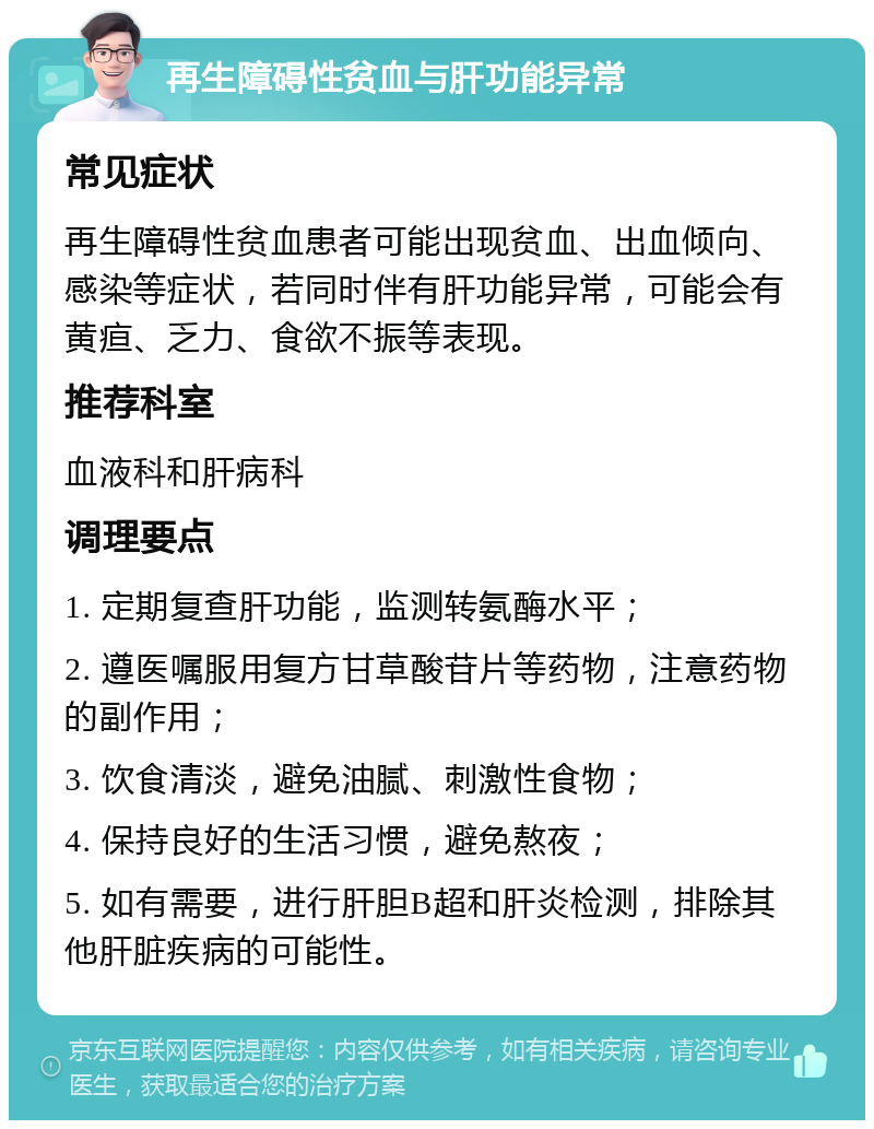 再生障碍性贫血与肝功能异常 常见症状 再生障碍性贫血患者可能出现贫血、出血倾向、感染等症状，若同时伴有肝功能异常，可能会有黄疸、乏力、食欲不振等表现。 推荐科室 血液科和肝病科 调理要点 1. 定期复查肝功能，监测转氨酶水平； 2. 遵医嘱服用复方甘草酸苷片等药物，注意药物的副作用； 3. 饮食清淡，避免油腻、刺激性食物； 4. 保持良好的生活习惯，避免熬夜； 5. 如有需要，进行肝胆B超和肝炎检测，排除其他肝脏疾病的可能性。