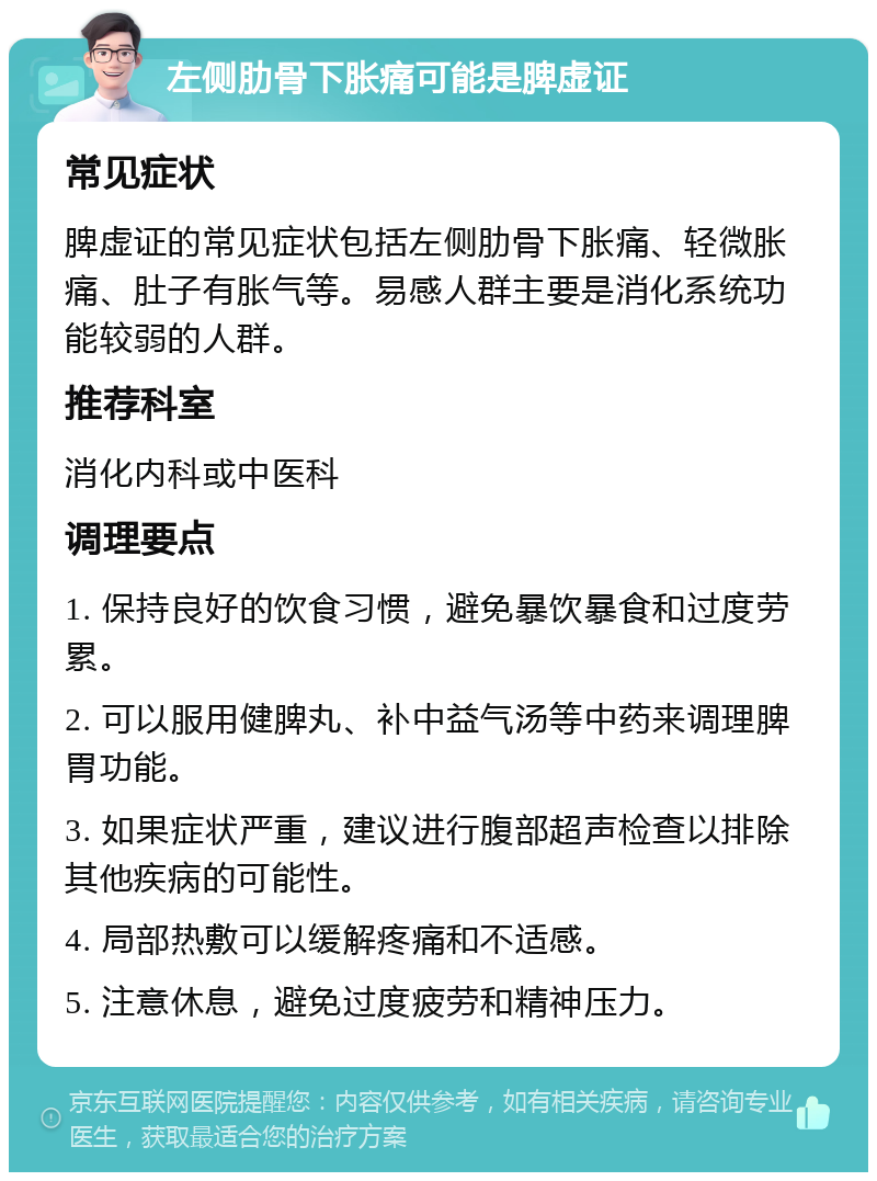 左侧肋骨下胀痛可能是脾虚证 常见症状 脾虚证的常见症状包括左侧肋骨下胀痛、轻微胀痛、肚子有胀气等。易感人群主要是消化系统功能较弱的人群。 推荐科室 消化内科或中医科 调理要点 1. 保持良好的饮食习惯，避免暴饮暴食和过度劳累。 2. 可以服用健脾丸、补中益气汤等中药来调理脾胃功能。 3. 如果症状严重，建议进行腹部超声检查以排除其他疾病的可能性。 4. 局部热敷可以缓解疼痛和不适感。 5. 注意休息，避免过度疲劳和精神压力。