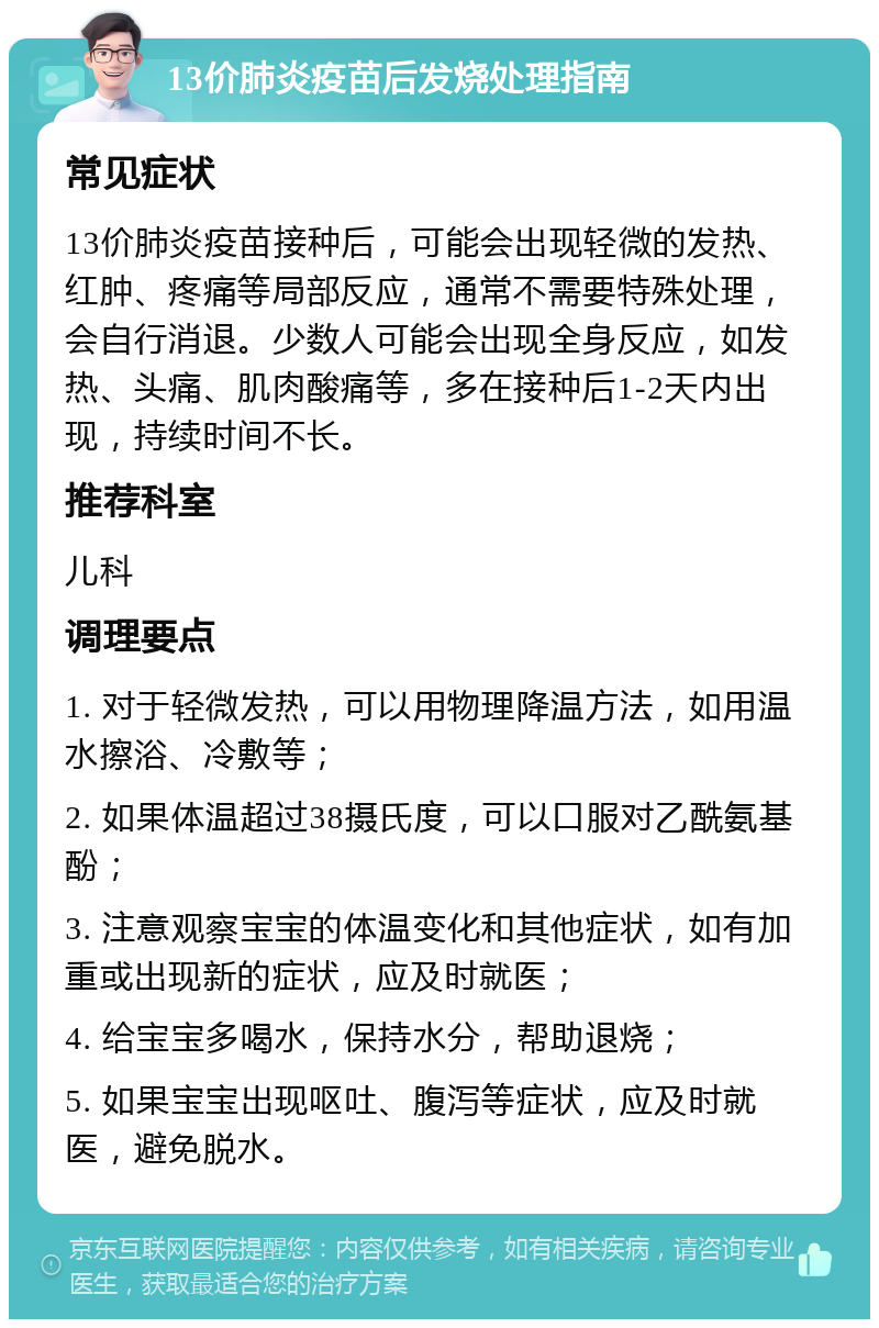 13价肺炎疫苗后发烧处理指南 常见症状 13价肺炎疫苗接种后，可能会出现轻微的发热、红肿、疼痛等局部反应，通常不需要特殊处理，会自行消退。少数人可能会出现全身反应，如发热、头痛、肌肉酸痛等，多在接种后1-2天内出现，持续时间不长。 推荐科室 儿科 调理要点 1. 对于轻微发热，可以用物理降温方法，如用温水擦浴、冷敷等； 2. 如果体温超过38摄氏度，可以口服对乙酰氨基酚； 3. 注意观察宝宝的体温变化和其他症状，如有加重或出现新的症状，应及时就医； 4. 给宝宝多喝水，保持水分，帮助退烧； 5. 如果宝宝出现呕吐、腹泻等症状，应及时就医，避免脱水。