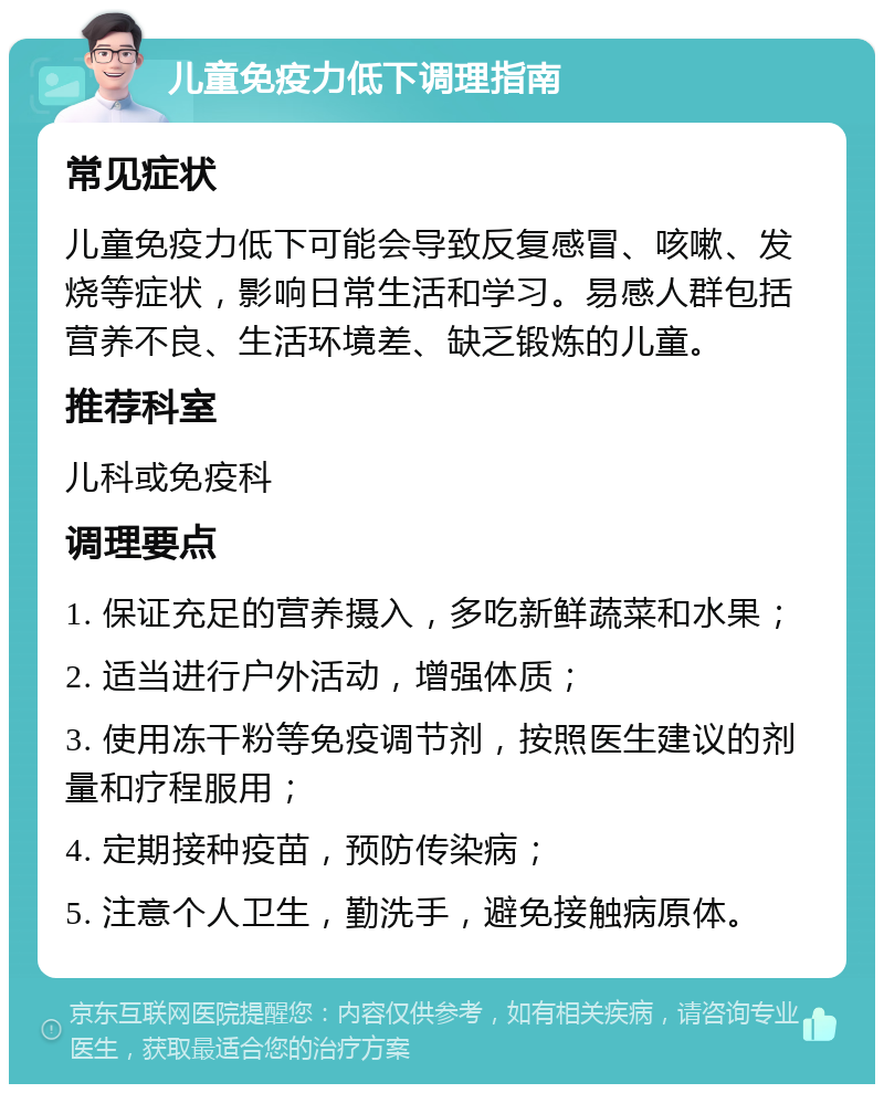 儿童免疫力低下调理指南 常见症状 儿童免疫力低下可能会导致反复感冒、咳嗽、发烧等症状，影响日常生活和学习。易感人群包括营养不良、生活环境差、缺乏锻炼的儿童。 推荐科室 儿科或免疫科 调理要点 1. 保证充足的营养摄入，多吃新鲜蔬菜和水果； 2. 适当进行户外活动，增强体质； 3. 使用冻干粉等免疫调节剂，按照医生建议的剂量和疗程服用； 4. 定期接种疫苗，预防传染病； 5. 注意个人卫生，勤洗手，避免接触病原体。