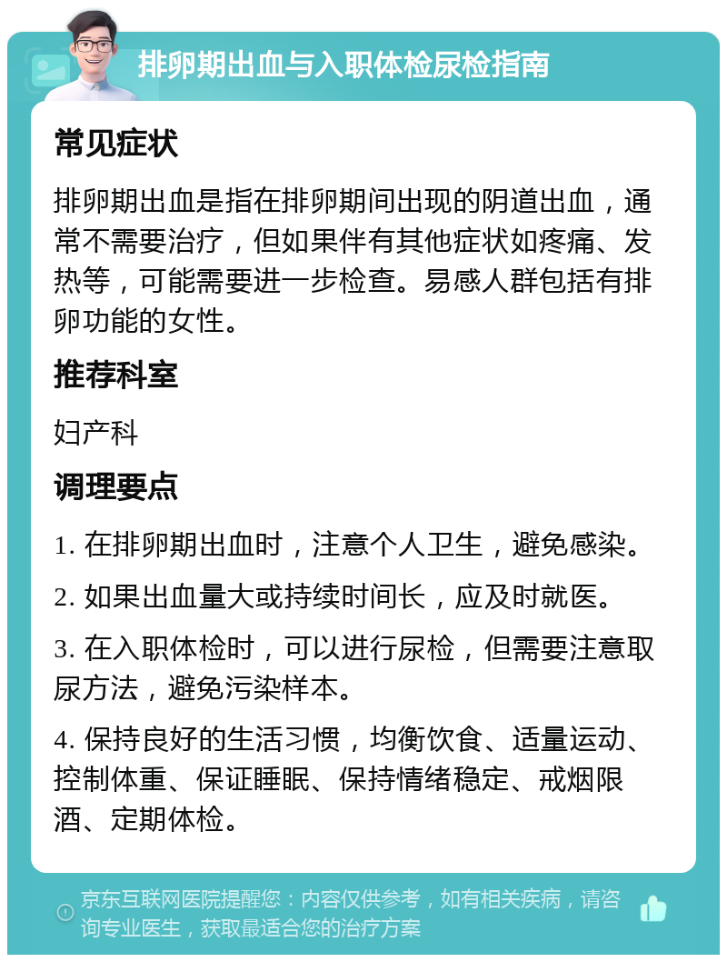 排卵期出血与入职体检尿检指南 常见症状 排卵期出血是指在排卵期间出现的阴道出血，通常不需要治疗，但如果伴有其他症状如疼痛、发热等，可能需要进一步检查。易感人群包括有排卵功能的女性。 推荐科室 妇产科 调理要点 1. 在排卵期出血时，注意个人卫生，避免感染。 2. 如果出血量大或持续时间长，应及时就医。 3. 在入职体检时，可以进行尿检，但需要注意取尿方法，避免污染样本。 4. 保持良好的生活习惯，均衡饮食、适量运动、控制体重、保证睡眠、保持情绪稳定、戒烟限酒、定期体检。