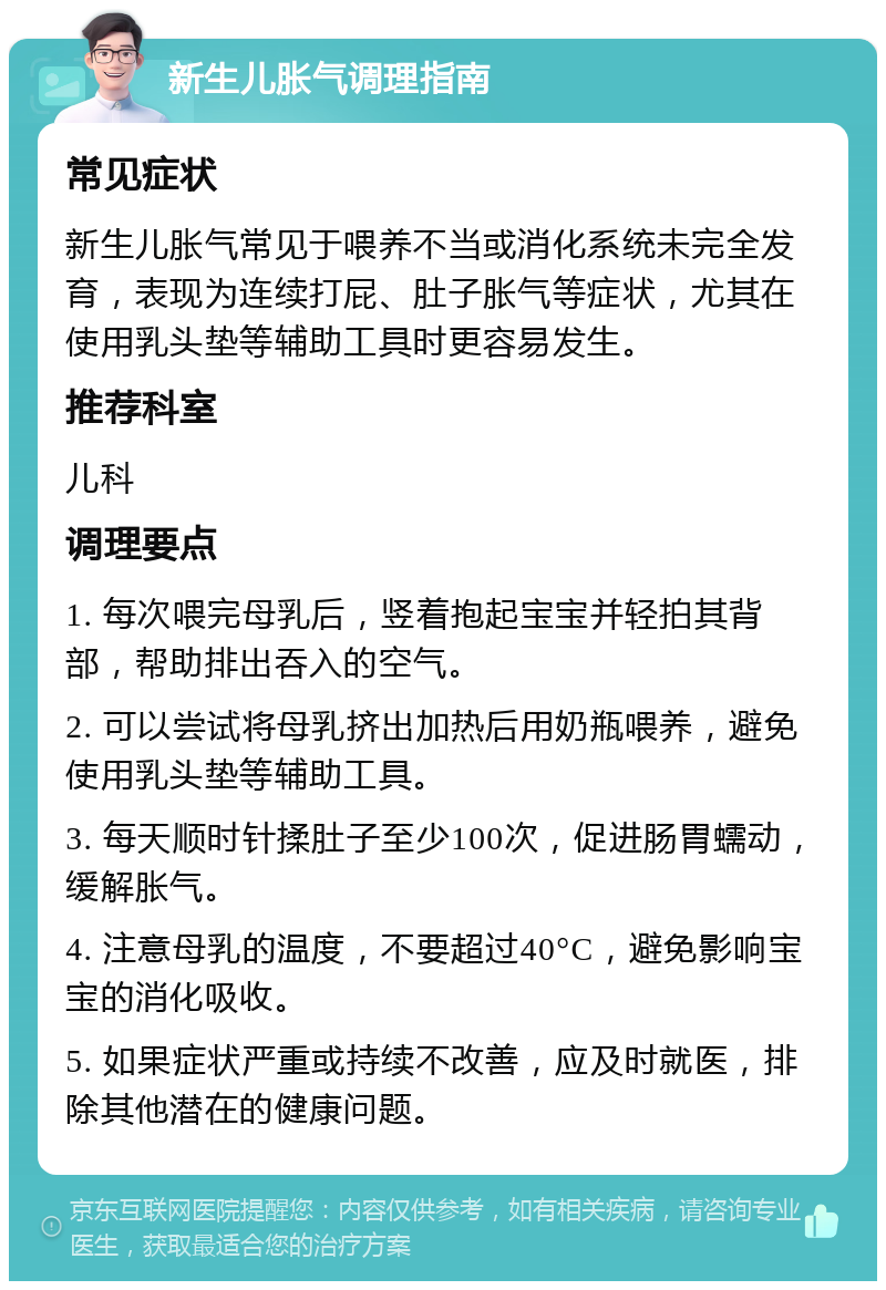 新生儿胀气调理指南 常见症状 新生儿胀气常见于喂养不当或消化系统未完全发育，表现为连续打屁、肚子胀气等症状，尤其在使用乳头垫等辅助工具时更容易发生。 推荐科室 儿科 调理要点 1. 每次喂完母乳后，竖着抱起宝宝并轻拍其背部，帮助排出吞入的空气。 2. 可以尝试将母乳挤出加热后用奶瓶喂养，避免使用乳头垫等辅助工具。 3. 每天顺时针揉肚子至少100次，促进肠胃蠕动，缓解胀气。 4. 注意母乳的温度，不要超过40°C，避免影响宝宝的消化吸收。 5. 如果症状严重或持续不改善，应及时就医，排除其他潜在的健康问题。