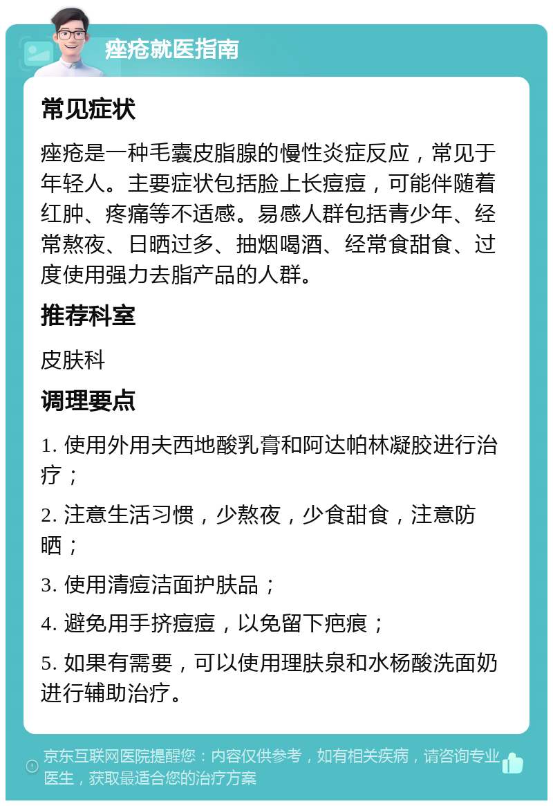 痤疮就医指南 常见症状 痤疮是一种毛囊皮脂腺的慢性炎症反应，常见于年轻人。主要症状包括脸上长痘痘，可能伴随着红肿、疼痛等不适感。易感人群包括青少年、经常熬夜、日晒过多、抽烟喝酒、经常食甜食、过度使用强力去脂产品的人群。 推荐科室 皮肤科 调理要点 1. 使用外用夫西地酸乳膏和阿达帕林凝胶进行治疗； 2. 注意生活习惯，少熬夜，少食甜食，注意防晒； 3. 使用清痘洁面护肤品； 4. 避免用手挤痘痘，以免留下疤痕； 5. 如果有需要，可以使用理肤泉和水杨酸洗面奶进行辅助治疗。