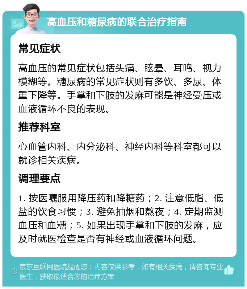 高血压和糖尿病的联合治疗指南 常见症状 高血压的常见症状包括头痛、眩晕、耳鸣、视力模糊等。糖尿病的常见症状则有多饮、多尿、体重下降等。手掌和下肢的发麻可能是神经受压或血液循环不良的表现。 推荐科室 心血管内科、内分泌科、神经内科等科室都可以就诊相关疾病。 调理要点 1. 按医嘱服用降压药和降糖药；2. 注意低脂、低盐的饮食习惯；3. 避免抽烟和熬夜；4. 定期监测血压和血糖；5. 如果出现手掌和下肢的发麻，应及时就医检查是否有神经或血液循环问题。