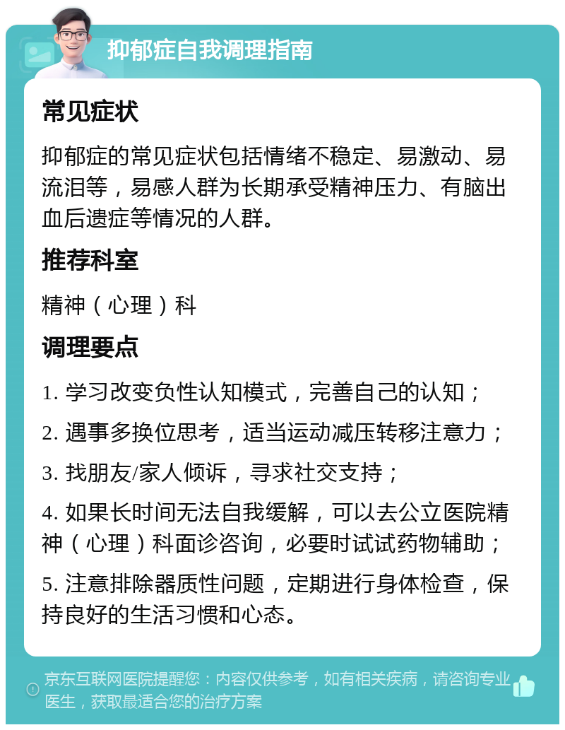 抑郁症自我调理指南 常见症状 抑郁症的常见症状包括情绪不稳定、易激动、易流泪等，易感人群为长期承受精神压力、有脑出血后遗症等情况的人群。 推荐科室 精神（心理）科 调理要点 1. 学习改变负性认知模式，完善自己的认知； 2. 遇事多换位思考，适当运动减压转移注意力； 3. 找朋友/家人倾诉，寻求社交支持； 4. 如果长时间无法自我缓解，可以去公立医院精神（心理）科面诊咨询，必要时试试药物辅助； 5. 注意排除器质性问题，定期进行身体检查，保持良好的生活习惯和心态。