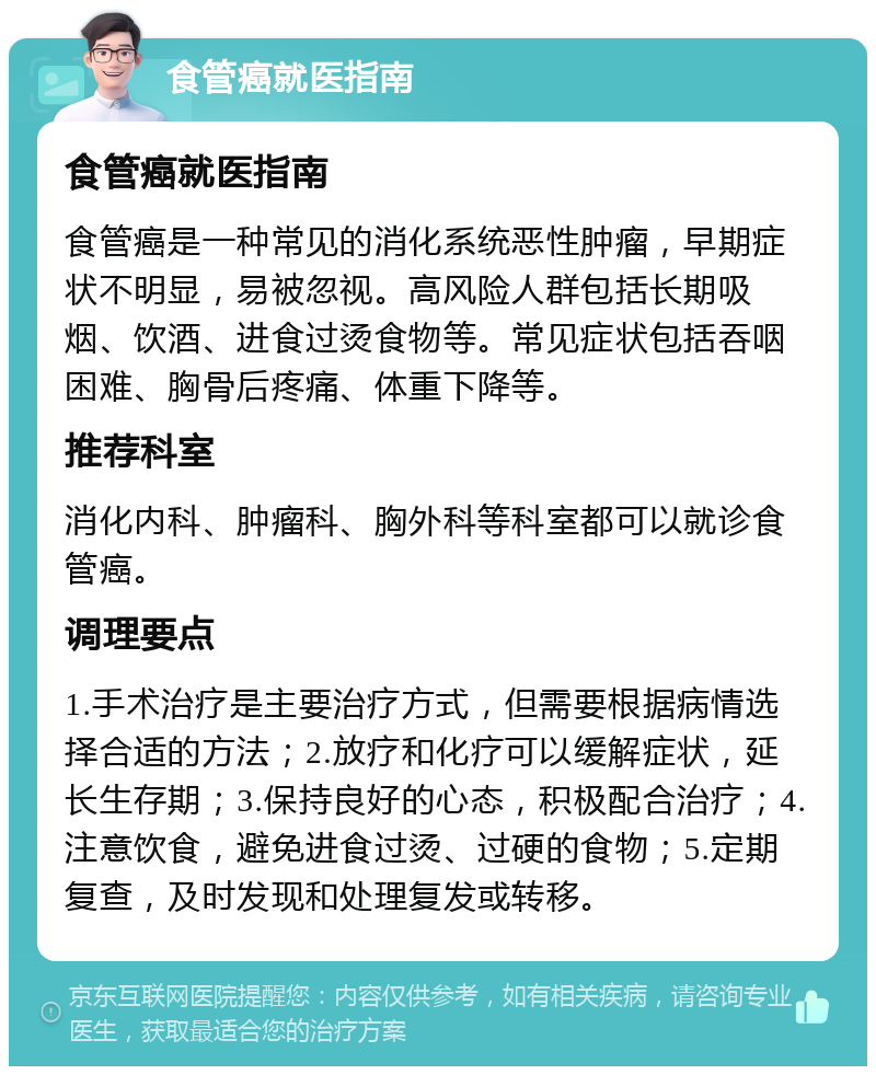 食管癌就医指南 食管癌就医指南 食管癌是一种常见的消化系统恶性肿瘤，早期症状不明显，易被忽视。高风险人群包括长期吸烟、饮酒、进食过烫食物等。常见症状包括吞咽困难、胸骨后疼痛、体重下降等。 推荐科室 消化内科、肿瘤科、胸外科等科室都可以就诊食管癌。 调理要点 1.手术治疗是主要治疗方式，但需要根据病情选择合适的方法；2.放疗和化疗可以缓解症状，延长生存期；3.保持良好的心态，积极配合治疗；4.注意饮食，避免进食过烫、过硬的食物；5.定期复查，及时发现和处理复发或转移。