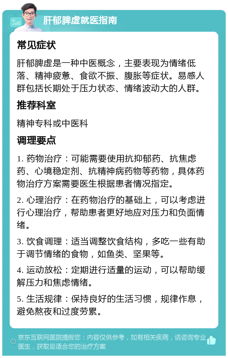 肝郁脾虚就医指南 常见症状 肝郁脾虚是一种中医概念，主要表现为情绪低落、精神疲惫、食欲不振、腹胀等症状。易感人群包括长期处于压力状态、情绪波动大的人群。 推荐科室 精神专科或中医科 调理要点 1. 药物治疗：可能需要使用抗抑郁药、抗焦虑药、心境稳定剂、抗精神病药物等药物，具体药物治疗方案需要医生根据患者情况指定。 2. 心理治疗：在药物治疗的基础上，可以考虑进行心理治疗，帮助患者更好地应对压力和负面情绪。 3. 饮食调理：适当调整饮食结构，多吃一些有助于调节情绪的食物，如鱼类、坚果等。 4. 运动放松：定期进行适量的运动，可以帮助缓解压力和焦虑情绪。 5. 生活规律：保持良好的生活习惯，规律作息，避免熬夜和过度劳累。