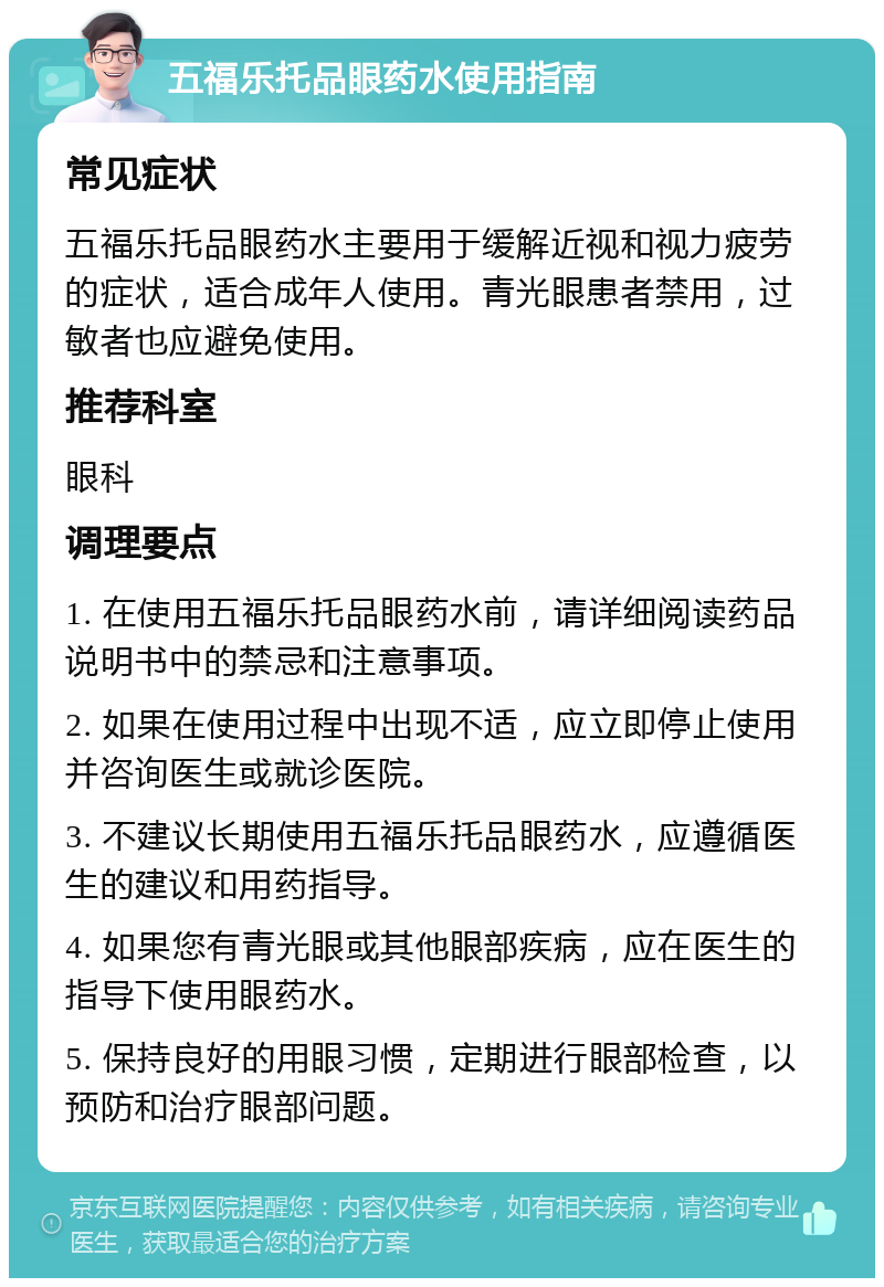 五福乐托品眼药水使用指南 常见症状 五福乐托品眼药水主要用于缓解近视和视力疲劳的症状，适合成年人使用。青光眼患者禁用，过敏者也应避免使用。 推荐科室 眼科 调理要点 1. 在使用五福乐托品眼药水前，请详细阅读药品说明书中的禁忌和注意事项。 2. 如果在使用过程中出现不适，应立即停止使用并咨询医生或就诊医院。 3. 不建议长期使用五福乐托品眼药水，应遵循医生的建议和用药指导。 4. 如果您有青光眼或其他眼部疾病，应在医生的指导下使用眼药水。 5. 保持良好的用眼习惯，定期进行眼部检查，以预防和治疗眼部问题。