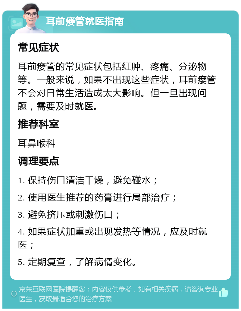 耳前瘘管就医指南 常见症状 耳前瘘管的常见症状包括红肿、疼痛、分泌物等。一般来说，如果不出现这些症状，耳前瘘管不会对日常生活造成太大影响。但一旦出现问题，需要及时就医。 推荐科室 耳鼻喉科 调理要点 1. 保持伤口清洁干燥，避免碰水； 2. 使用医生推荐的药膏进行局部治疗； 3. 避免挤压或刺激伤口； 4. 如果症状加重或出现发热等情况，应及时就医； 5. 定期复查，了解病情变化。