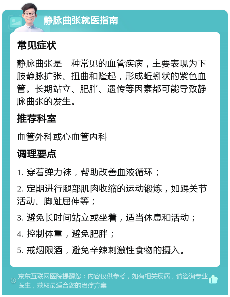 静脉曲张就医指南 常见症状 静脉曲张是一种常见的血管疾病，主要表现为下肢静脉扩张、扭曲和隆起，形成蚯蚓状的紫色血管。长期站立、肥胖、遗传等因素都可能导致静脉曲张的发生。 推荐科室 血管外科或心血管内科 调理要点 1. 穿着弹力袜，帮助改善血液循环； 2. 定期进行腿部肌肉收缩的运动锻炼，如踝关节活动、脚趾屈伸等； 3. 避免长时间站立或坐着，适当休息和活动； 4. 控制体重，避免肥胖； 5. 戒烟限酒，避免辛辣刺激性食物的摄入。