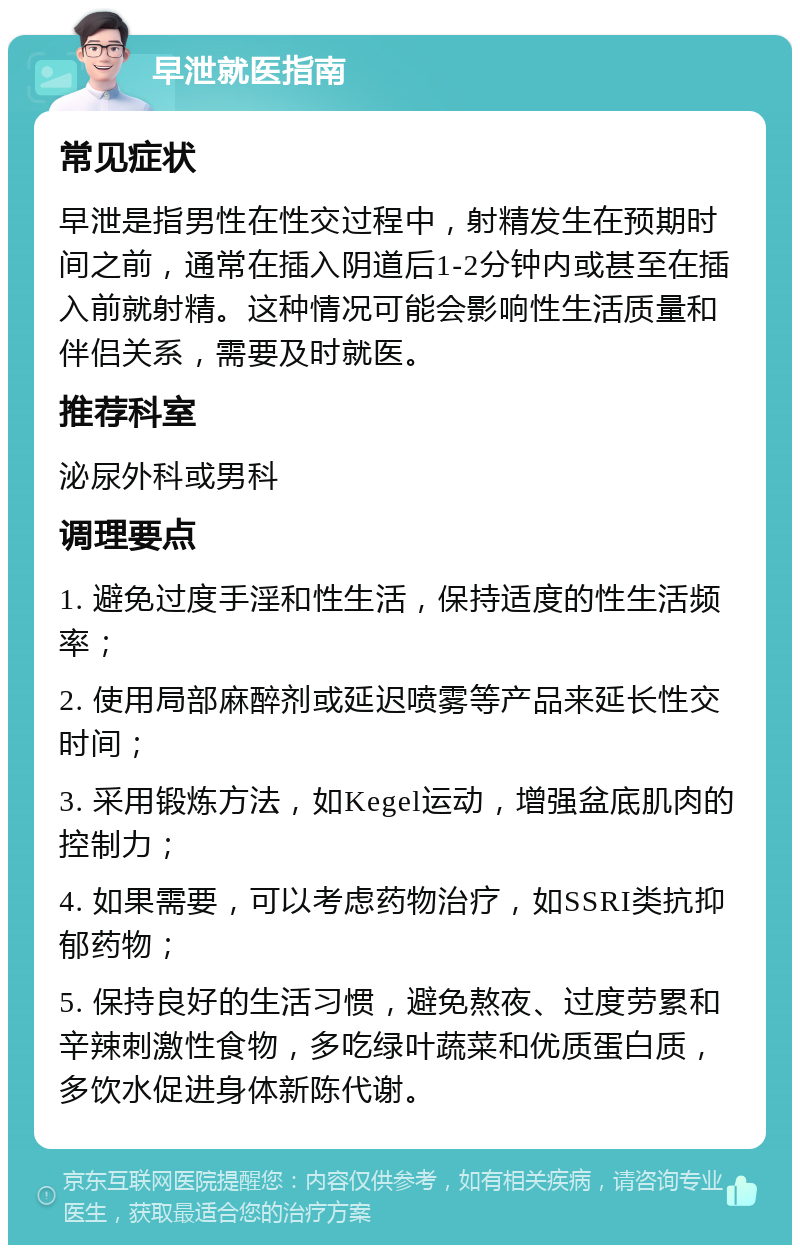 早泄就医指南 常见症状 早泄是指男性在性交过程中，射精发生在预期时间之前，通常在插入阴道后1-2分钟内或甚至在插入前就射精。这种情况可能会影响性生活质量和伴侣关系，需要及时就医。 推荐科室 泌尿外科或男科 调理要点 1. 避免过度手淫和性生活，保持适度的性生活频率； 2. 使用局部麻醉剂或延迟喷雾等产品来延长性交时间； 3. 采用锻炼方法，如Kegel运动，增强盆底肌肉的控制力； 4. 如果需要，可以考虑药物治疗，如SSRI类抗抑郁药物； 5. 保持良好的生活习惯，避免熬夜、过度劳累和辛辣刺激性食物，多吃绿叶蔬菜和优质蛋白质，多饮水促进身体新陈代谢。