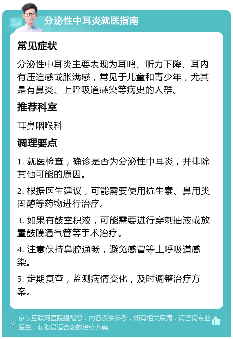 分泌性中耳炎就医指南 常见症状 分泌性中耳炎主要表现为耳鸣、听力下降、耳内有压迫感或胀满感，常见于儿童和青少年，尤其是有鼻炎、上呼吸道感染等病史的人群。 推荐科室 耳鼻咽喉科 调理要点 1. 就医检查，确诊是否为分泌性中耳炎，并排除其他可能的原因。 2. 根据医生建议，可能需要使用抗生素、鼻用类固醇等药物进行治疗。 3. 如果有鼓室积液，可能需要进行穿刺抽液或放置鼓膜通气管等手术治疗。 4. 注意保持鼻腔通畅，避免感冒等上呼吸道感染。 5. 定期复查，监测病情变化，及时调整治疗方案。