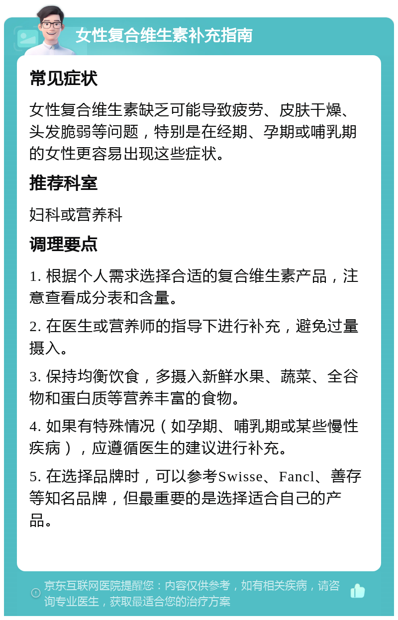 女性复合维生素补充指南 常见症状 女性复合维生素缺乏可能导致疲劳、皮肤干燥、头发脆弱等问题，特别是在经期、孕期或哺乳期的女性更容易出现这些症状。 推荐科室 妇科或营养科 调理要点 1. 根据个人需求选择合适的复合维生素产品，注意查看成分表和含量。 2. 在医生或营养师的指导下进行补充，避免过量摄入。 3. 保持均衡饮食，多摄入新鲜水果、蔬菜、全谷物和蛋白质等营养丰富的食物。 4. 如果有特殊情况（如孕期、哺乳期或某些慢性疾病），应遵循医生的建议进行补充。 5. 在选择品牌时，可以参考Swisse、Fancl、善存等知名品牌，但最重要的是选择适合自己的产品。