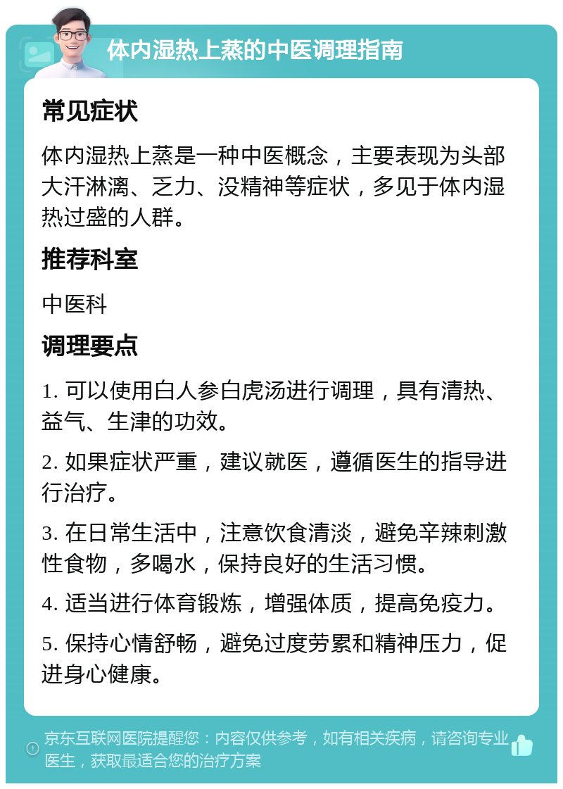 体内湿热上蒸的中医调理指南 常见症状 体内湿热上蒸是一种中医概念，主要表现为头部大汗淋漓、乏力、没精神等症状，多见于体内湿热过盛的人群。 推荐科室 中医科 调理要点 1. 可以使用白人参白虎汤进行调理，具有清热、益气、生津的功效。 2. 如果症状严重，建议就医，遵循医生的指导进行治疗。 3. 在日常生活中，注意饮食清淡，避免辛辣刺激性食物，多喝水，保持良好的生活习惯。 4. 适当进行体育锻炼，增强体质，提高免疫力。 5. 保持心情舒畅，避免过度劳累和精神压力，促进身心健康。