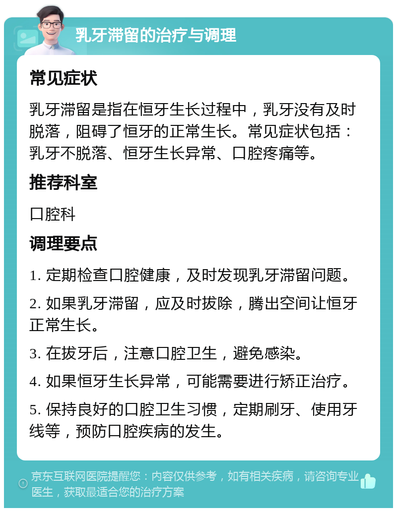 乳牙滞留的治疗与调理 常见症状 乳牙滞留是指在恒牙生长过程中，乳牙没有及时脱落，阻碍了恒牙的正常生长。常见症状包括：乳牙不脱落、恒牙生长异常、口腔疼痛等。 推荐科室 口腔科 调理要点 1. 定期检查口腔健康，及时发现乳牙滞留问题。 2. 如果乳牙滞留，应及时拔除，腾出空间让恒牙正常生长。 3. 在拔牙后，注意口腔卫生，避免感染。 4. 如果恒牙生长异常，可能需要进行矫正治疗。 5. 保持良好的口腔卫生习惯，定期刷牙、使用牙线等，预防口腔疾病的发生。