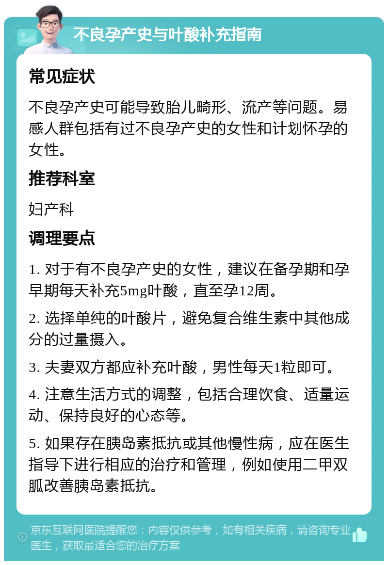 不良孕产史与叶酸补充指南 常见症状 不良孕产史可能导致胎儿畸形、流产等问题。易感人群包括有过不良孕产史的女性和计划怀孕的女性。 推荐科室 妇产科 调理要点 1. 对于有不良孕产史的女性，建议在备孕期和孕早期每天补充5mg叶酸，直至孕12周。 2. 选择单纯的叶酸片，避免复合维生素中其他成分的过量摄入。 3. 夫妻双方都应补充叶酸，男性每天1粒即可。 4. 注意生活方式的调整，包括合理饮食、适量运动、保持良好的心态等。 5. 如果存在胰岛素抵抗或其他慢性病，应在医生指导下进行相应的治疗和管理，例如使用二甲双胍改善胰岛素抵抗。