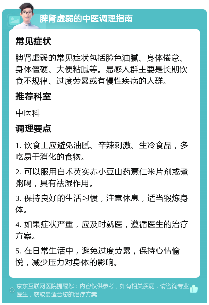 脾肾虚弱的中医调理指南 常见症状 脾肾虚弱的常见症状包括脸色油腻、身体倦怠、身体僵硬、大便粘腻等。易感人群主要是长期饮食不规律、过度劳累或有慢性疾病的人群。 推荐科室 中医科 调理要点 1. 饮食上应避免油腻、辛辣刺激、生冷食品，多吃易于消化的食物。 2. 可以服用白术芡实赤小豆山药薏仁米片剂或煮粥喝，具有祛湿作用。 3. 保持良好的生活习惯，注意休息，适当锻炼身体。 4. 如果症状严重，应及时就医，遵循医生的治疗方案。 5. 在日常生活中，避免过度劳累，保持心情愉悦，减少压力对身体的影响。