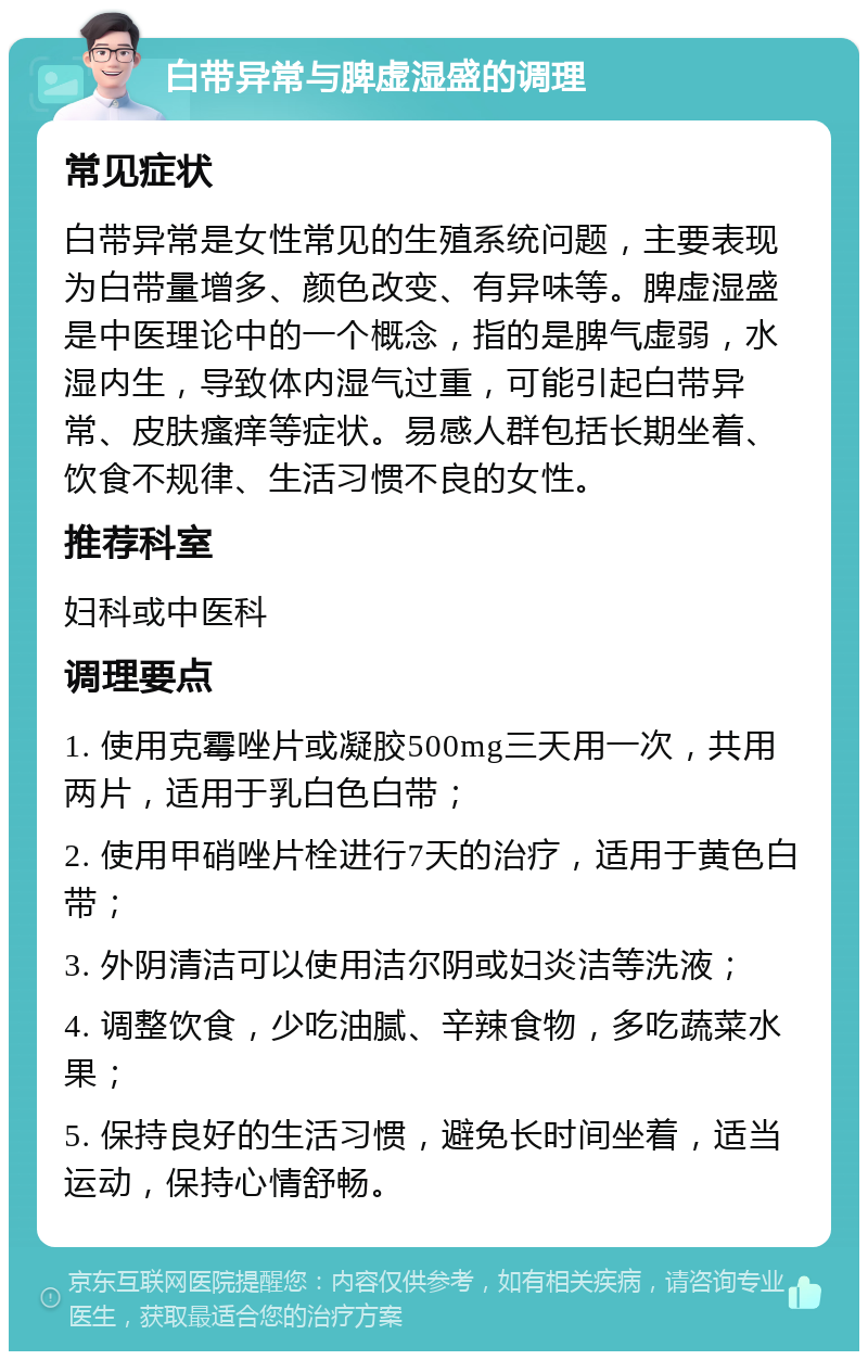 白带异常与脾虚湿盛的调理 常见症状 白带异常是女性常见的生殖系统问题，主要表现为白带量增多、颜色改变、有异味等。脾虚湿盛是中医理论中的一个概念，指的是脾气虚弱，水湿内生，导致体内湿气过重，可能引起白带异常、皮肤瘙痒等症状。易感人群包括长期坐着、饮食不规律、生活习惯不良的女性。 推荐科室 妇科或中医科 调理要点 1. 使用克霉唑片或凝胶500mg三天用一次，共用两片，适用于乳白色白带； 2. 使用甲硝唑片栓进行7天的治疗，适用于黄色白带； 3. 外阴清洁可以使用洁尔阴或妇炎洁等洗液； 4. 调整饮食，少吃油腻、辛辣食物，多吃蔬菜水果； 5. 保持良好的生活习惯，避免长时间坐着，适当运动，保持心情舒畅。