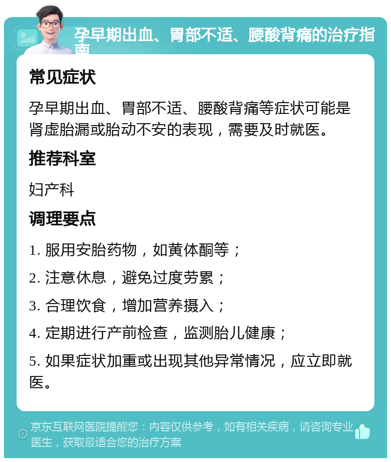 孕早期出血、胃部不适、腰酸背痛的治疗指南 常见症状 孕早期出血、胃部不适、腰酸背痛等症状可能是肾虚胎漏或胎动不安的表现，需要及时就医。 推荐科室 妇产科 调理要点 1. 服用安胎药物，如黄体酮等； 2. 注意休息，避免过度劳累； 3. 合理饮食，增加营养摄入； 4. 定期进行产前检查，监测胎儿健康； 5. 如果症状加重或出现其他异常情况，应立即就医。