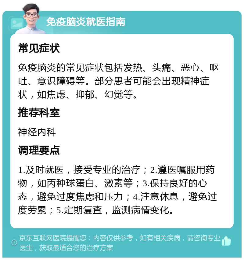 免疫脑炎就医指南 常见症状 免疫脑炎的常见症状包括发热、头痛、恶心、呕吐、意识障碍等。部分患者可能会出现精神症状，如焦虑、抑郁、幻觉等。 推荐科室 神经内科 调理要点 1.及时就医，接受专业的治疗；2.遵医嘱服用药物，如丙种球蛋白、激素等；3.保持良好的心态，避免过度焦虑和压力；4.注意休息，避免过度劳累；5.定期复查，监测病情变化。