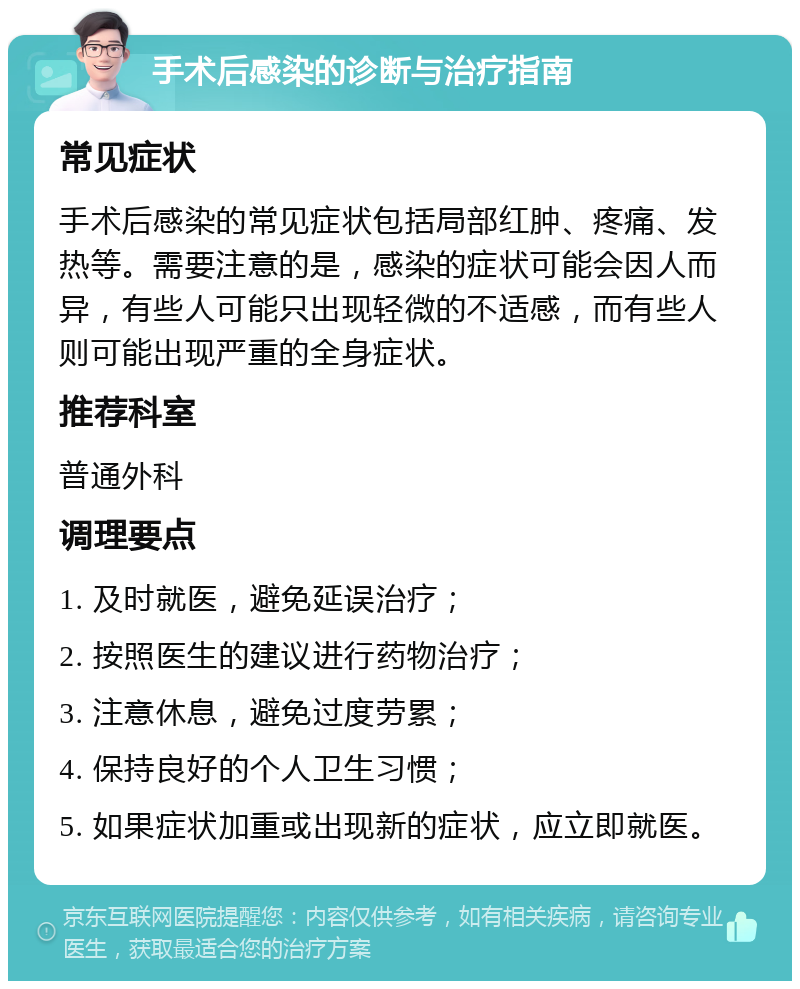 手术后感染的诊断与治疗指南 常见症状 手术后感染的常见症状包括局部红肿、疼痛、发热等。需要注意的是，感染的症状可能会因人而异，有些人可能只出现轻微的不适感，而有些人则可能出现严重的全身症状。 推荐科室 普通外科 调理要点 1. 及时就医，避免延误治疗； 2. 按照医生的建议进行药物治疗； 3. 注意休息，避免过度劳累； 4. 保持良好的个人卫生习惯； 5. 如果症状加重或出现新的症状，应立即就医。