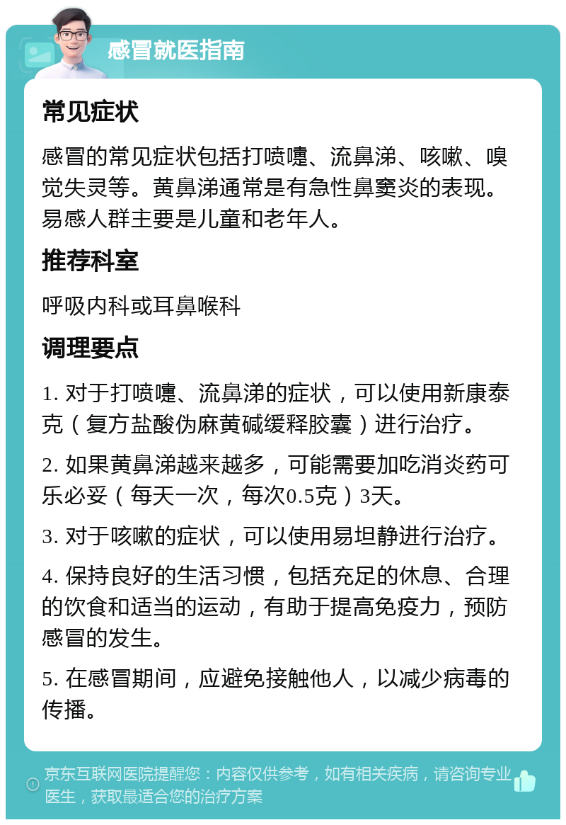 感冒就医指南 常见症状 感冒的常见症状包括打喷嚏、流鼻涕、咳嗽、嗅觉失灵等。黄鼻涕通常是有急性鼻窦炎的表现。易感人群主要是儿童和老年人。 推荐科室 呼吸内科或耳鼻喉科 调理要点 1. 对于打喷嚏、流鼻涕的症状，可以使用新康泰克（复方盐酸伪麻黄碱缓释胶囊）进行治疗。 2. 如果黄鼻涕越来越多，可能需要加吃消炎药可乐必妥（每天一次，每次0.5克）3天。 3. 对于咳嗽的症状，可以使用易坦静进行治疗。 4. 保持良好的生活习惯，包括充足的休息、合理的饮食和适当的运动，有助于提高免疫力，预防感冒的发生。 5. 在感冒期间，应避免接触他人，以减少病毒的传播。